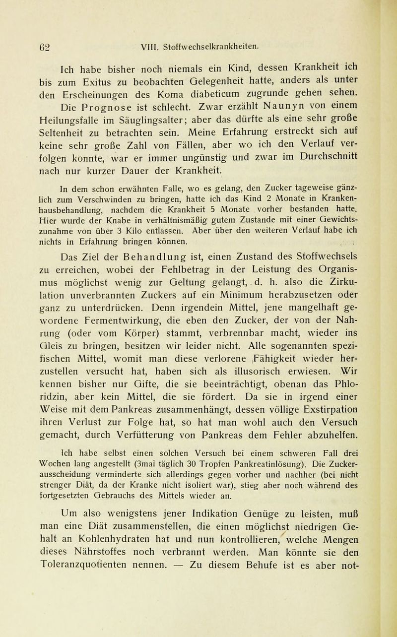 Ich habe bisher noch niemals ein Kind, dessen Krankheit ich bis zum Exitus zu beobachten Gelegenheit hatte, anders als unter den Erscheinungen des Koma diabeticum zugrunde gehen sehen. Die Prognose ist schlecht. Zwar erzählt Naunyn von einem Heilungsfalle im Säuglingsalter; aber das dürfte als eine sehr große Seltenheit zu betrachten sein. Meine Erfahrung erstreckt sich auf keine sehr große Zahl von Fällen, aber wo ich den Verlauf ver- folgen konnte, war er immer ungünstig und zwar im Durchschnitt nach nur kurzer Dauer der Krankheit. In dem schon erwähnten Falle, wo es gelang, den Zucker tageweise gänz- lich zum Verschwinden zu bringen, hatte ich das Kind 2 Monate in Kranken- hausbehandlung, nachdem die Krankheit 5 Monate vorher bestanden hatte. Hier wurde der Knabe in verhältnismäßig gutem Zustande mit einer Gewichts- zunahme von über 3 Kilo entlassen. Aber über den weiteren Verlauf habe ich nichts in Erfahrung bringen können. Das Ziel der Behandlung ist, einen Zustand des Stoffwechsels zu erreichen, wobei der Fehlbetrag in der Leistung des Organis- mus möglichst wenig zur Geltung gelangt, d. h. also die Zirku- lation unverbrannten Zuckers auf ein Minimum herabzusetzen oder ganz zu unterdrücken. Denn irgendein Mittel, jene mangelhaft ge- wordene Fermentwirkung, die eben den Zucker, der von der Nah- rung (oder vom Körper) stammt, verbrennbar macht, wieder ins Gleis zu bringen, besitzen wir leider nicht. Alle sogenannten spezi- fischen Mittel, womit man diese verlorene Fähigkeit wieder her- zustellen versucht hat, haben sich als illusorisch erwiesen. Wir kennen bisher nur Gifte, die sie beeinträchtigt, obenan das Phlo- ridzin, aber kein Mittel, die sie fördert. Da sie in irgend einer Weise mit dem Pankreas zusammenhängt, dessen völlige Exstirpation ihren Verlust zur Folge hat, so hat man wohl auch den Versuch gemacht, durch Verfütterung von Pankreas dem Fehler abzuhelfen. Ich habe selbst einen solchen Versuch bei einem schweren Fall drei Wochen lang angestellt (3mai täglich 30 Tropfen Pankreatinlösung). Die Zucker- ausscheidung verminderte sich allerdings gegen vorher und nachher (bei nicht strenger Diät, da der Kranke nicht isoliert war), stieg aber noch während des fortgesetzten Gebrauchs des Mittels wieder an. Um also wenigstens jener Indikation Genüge zu leisten, muß man eine Diät zusammenstellen, die einen möglichst niedrigen Ge- halt an Kohlenhydraten hat und nun kontrollieren, welche Mengen dieses Nährstoffes noch verbrannt werden. Man könnte sie den Toleranzquotienten nennen. — Zu diesem Behufe ist es aber not-