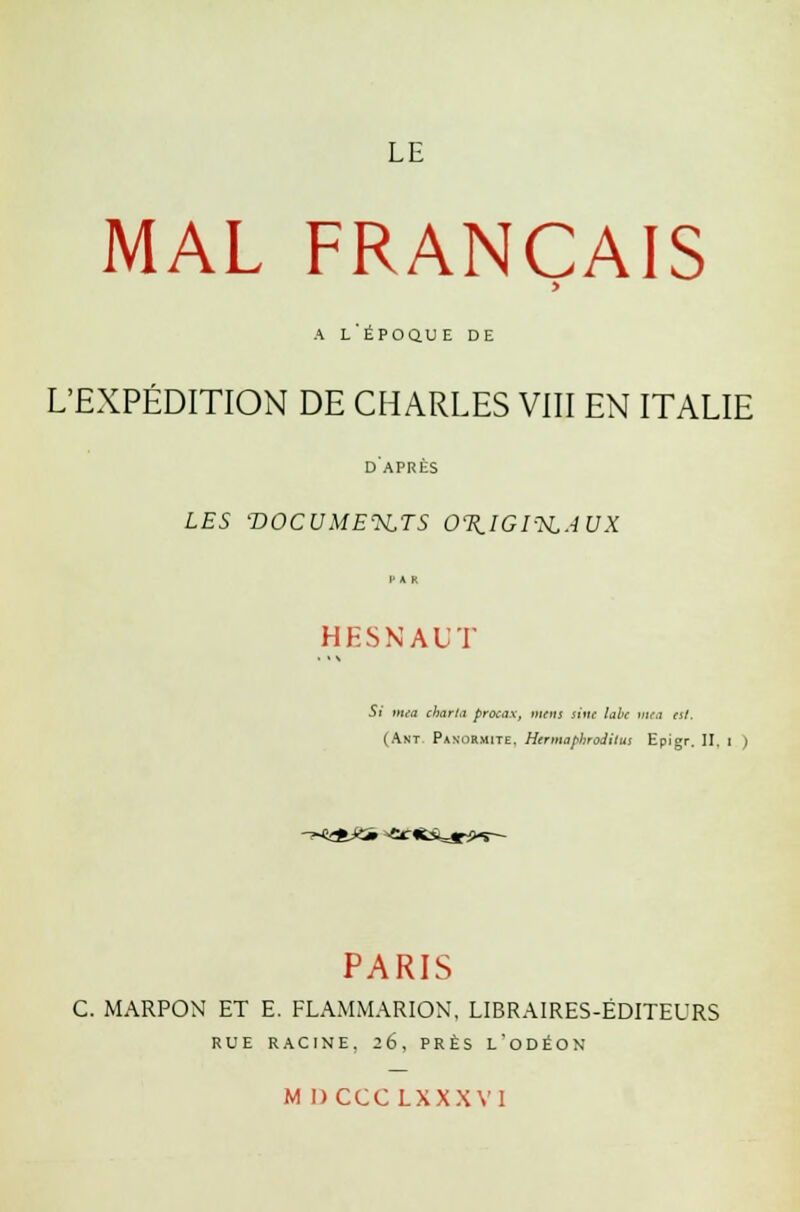 LE MAL FRANÇAIS > a l'époque de L'EXPÉDITION DE CHARLES VIII EN ITALIE d'après LES -DOCUMENTS OTIIGI-SLAUX H A R HESNAUT Si mea charta procax, mens sine labe mea est. (Ant. Panormite. Hermaphrodttui Epigr. II. i ) -T*«£fc*3» ^ec-iïstjr*.*— PARIS C. MARPON ET E. FLAMMARION, LIBRAIRES-ÉDITEURS RUE RACINE. 26, PRÈS L'ODÉON