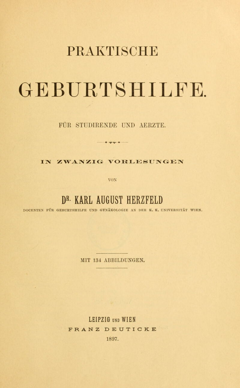 PRAKTISCHE GEBURTSHILFE. FÜR STÜDIRENDE UND AERZTE. IN ZWANZIG VORLESUNGEN VON DR- KARL AUGUST HERZFELD DOCENTEN FÜR GEBURTSHILFE UND GYNÄKOLOGIE AN DER K. K. UNIVERSITÄT WIEN. MIT 134 ABBILDUNGEN. LEIPZIG und WIEN FRANZ DEUTICKE 1897.