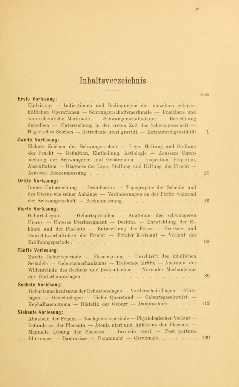 Inhaltsverzeichnis. St-ite Erste Vorlesung: Einleitung — Indicationen und Bedingungen der einzelnen geburts- hilflichen Operationen — Schwangerschaftsmerkmale — Unsichere und wahrscheinliche Merkmale — Schwangerschaftsdauer — Berechnung derselben — Untersuchung in der ersten Zeit der Schwangerschaft — Hegar'sches Zeichen — Eetroflexio uteri gravidi. — Extrauteringravidität 1 Zweite Vorlesung: Sichere Zeichen der Schwangerschaft — Lage. Haltung und Stellung der Frucht — Definition. Eintheilung. Aetiologie — Aeussere Unter- suchung der Schwangeren und Gebärenden — Inspection. Palpation. Auscultation — Diagnose der Lage. Stellung und Haltung der Frucht — Aeussere Beckenmessung 20 Dritte Vorlesung: Innere Untersuchung — Desinfection — Topographie der Scheide und des Uterus wie seiner Anhänge — Veränderungen an der Portio während der Schwangerschaft — Beckenmessung 46 Vierte Vorlesung: Geburtsbeginn — Geburtsperioden — Anatomie des schwangeren Uterus — Unteres Uterinsegment — Decidua — Entwicklung der Ei- häute und der Placenta — Entwicklung des Fötus — Grössen- und Gewichtsverhältnisse der Frucht — Fötaler Kreislauf — Verlauf der Eröffnungsperiode 62 Fünfte Vorlesung: Zweite Geburtsperiode — Blasensprung — Durchtritt des kindlichen Schädels — Geburtsmechanismus — Treibende Kräfte — Anatomie der Widerstände des Beckens und Beckenbodens — Normaler Mechanismus der Hinterhauptslagen 89 Sechste Vorlesung: Geburtsmechanismus der Deflexionslagen — Vorderscheitellagen — Stirn- lagen — Gesichtslagen — Tiefer Querstand — Geburtsgeschwulst — Kephalhaematoma — Diätetik der Geburt — Dammschutz 112 Siebente Vorlesung: Abnabeln der Frucht — Nachgeburtsperiode — Physiologischer Verlauf — Befunde an der Placenta — Atonia uteri und Adhärenz der Placenta — Manuelle Lösung der Placenta — Inversio uteri — Post partum- Blutungen — Dammrisse — Dammnaht — Cervixnaht 130