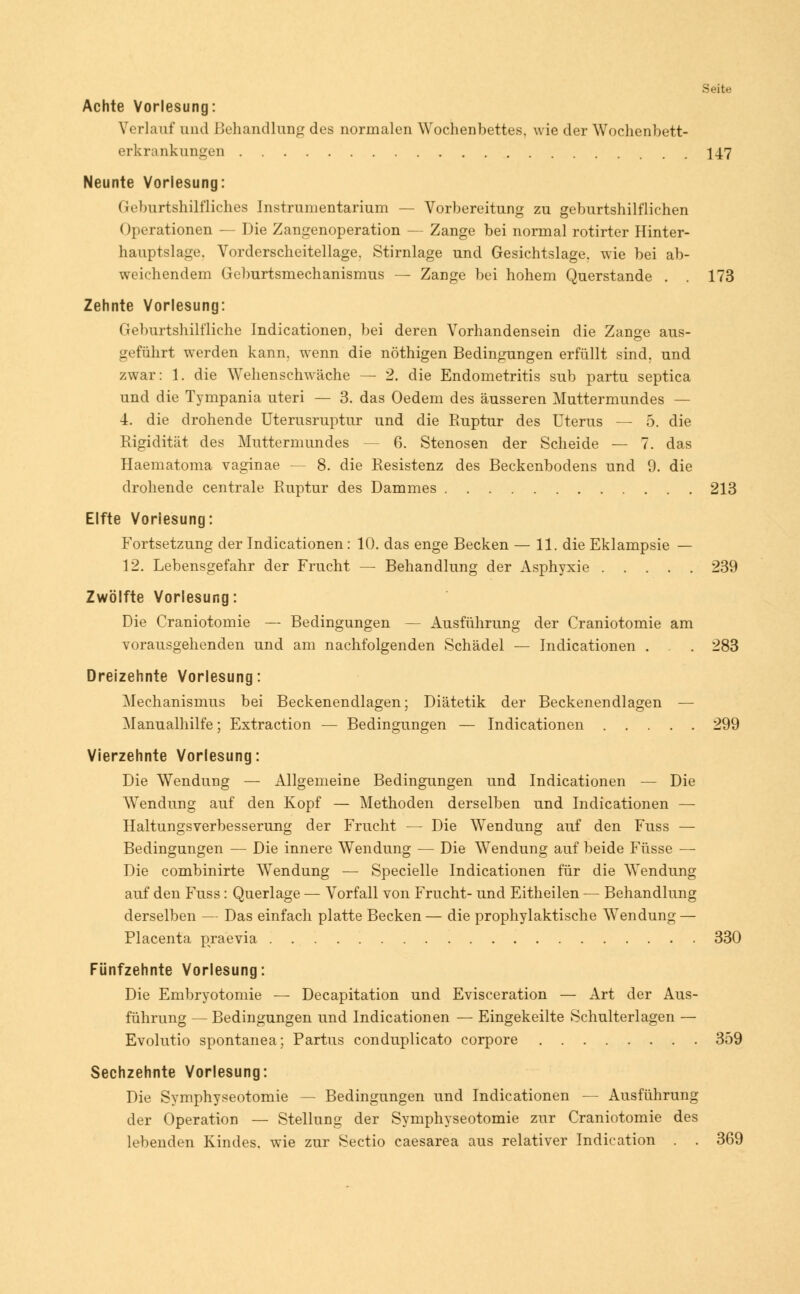 Seite Achte Vorlesung: Verlauf und Behandlung des normalen Wochenbettes, wie der Wochenbett- erkrankungen 147 Neunte Vorlesung: Geburtshilfliches Instrumentarium — Vorbereitung zu geburtshilflichen ()perationen — Die Zangenoperation — Zange bei normal rotirter Hinter- hauptslage. Vorderscheitellage. Stirnlage und Gesichtslage, wie bei ab- weichendem Geburtsmechanismus — Zange bei hohem Querstande . . 173 Zehnte Vorlesung: Geburtshilfliche IndicationeD, bei deren Vorhandensein die Zange aus- geführt werden kann, wenn die nöthigen Bedingungen erfüllt sind, und zwar: 1. die Wehenschwäche — 2. die Endometritis sub partu septica und die Tympania uteri — 3. das Oedem des äusseren Muttermundes — 4. die drohende Uterusruptur und die Ruptur des Uterus — 5. die Rigidität des Muttermundes - 6. Stenosen der Scheide — 7. das Haematoma vaginae — 8. die Resistenz des Beckenbodens und 9. die drohende centrale Ruptur des Dammes 213 Elfte Vorlesung: Fortsetzung der Indicationen: 10. das enge Becken — 11. die Eklampsie — 12. Lebensgefahr der Frucht — Behandlung der Asphyxie 239 Zwölfte Vorlesung: Die Craniotomie — Bedingungen — Ausführung der Craniotomie am vorausgehenden und am nachfolgenden Schädel — Indicationen . . . 283 Dreizehnte Vorlesung: Mechanismus bei Beckenendlagen; Diätetik der Beckenendlagen — Manualhilfe; Extraction — Bedingungen — Indicationen 299 Vierzehnte Vorlesung: Die Wendung — Allgemeine Bedingungen und Indicationen — Die Wendung auf den Kopf — Methoden derselben und Indicationen — Haltungsverbesserung der Frucht — Die Wendung auf den Fuss — Bedingungen — Die innere Wendung — Die Wendung auf beide Füsse — Die combinirte Wendung — Specielle Indicationen für die Wendung auf den Fuss : Querlage — Vorfall von Frucht- und Eitheilen — Behandlung derselben — Das einfach platte Becken— die prophylaktische Wendung — Placenta praevia 330 Fünfzehnte Vorlesung: Die Embryotomie — Decapitation und Evisceration — Art der Aus- führung — Bedingungen und Indicationen — Eingekeilte Schulterlagen — Evolutio spontanea; Partus conduplicato corpore 359 Sechzehnte Vorlesung: Die Symphyseotomie — Bedingungen und Indicationen — Ausführung der Operation — Stellung der Symphyseotomie zur Craniotomie des lebenden Kindes, wie zur Sectio caesarea aus relativer Indication . . 369