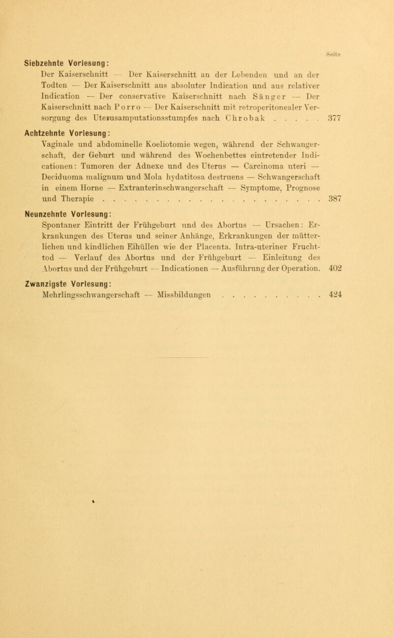 Seite Siebzehnte Vorlesung: Der Kaiserschnitt - Der Kaiserschnitt an der Lebenden und an der Todten — Der Kaiserschnitt aus absoluter Indication und aus relativer Indication — Der conservative Kaiserschnitt nach Sänger — Der Kaiserschnitt nach Porro — Der Kaiserschnitt mit retroperitonealer Ver- sorgung des UteBusamputationsstumpfes nach Chrobak 377 Achtzehnte Vorlesung: Vaginale und abdominelle Koeliotomie wegen, während der Schwanger- schaft, der Geburt und während des Wochenbettes eintretender Indi- cationen: Tumoren der Adnexe und des Uterus — Carcinoma uteri — Deciduoma malignum und Mola hydatitosa destruens — Schwangerschaft in einem Hörne — Extrauterinschwangerschaft — Symptome, Prognose und Therapie 387 Neunzehnte Vorlesung: Spontaner Eintritt der Frühgeburt und des Abortus — Ursachen: Er- krankungen des Uterus und seiner Anhänge. Erkrankungen der mütter- lichen und kindlichen Eihüllen wie der Placenta. Intra-uteriner Frucht- tod — Verlauf des Abortus und der Frühgeburt — Einleitung des Abortus und der Frühgeburt — Indicationen — Ausführung der Operation. 402 Zwanzigste Vorlesung: Mehrlinasschwangerschaft — Missbildungen 424