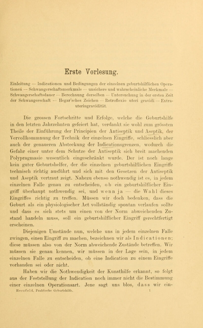 Erste Vorlesung. Einleitung — Indicationen und Bedingungen der einzelnen geburtshilflichen Opera- tionen — Schwangerschaftsmerkmale — unsichere und wahrscheinliche Merkmale — Schwangerschaftsdauer — Berechnung derselben — Untersuchung in der ersten Zeit der Schwangerschaft — Hegar'sches Zeichen — Retroflexio uteri gravidi — Extra- uteringravidität. Die grossen Fortschritte und Erfolge, welche die Geburtshilfe in den letzten Jahrzehnten gefeiert hat. verdankt sie wohl zum grössten Theile der Einführung der Principien der Äntiseptik und Aseptik, der Vervollkommnung der Technik der einzelnen Eingriffe, schliesslich aber auch der genaueren Absteckung der Indicationsgrenzen, wodurch die Gefahr einer unter dem Schutze der Äntiseptik sich breit machenden Polypragmasie wesentlich eingeschränkt wurde. Der ist noch lange kein guter Geburtshelfer, der die einzelnen geburtshilflichen Eingriffe technisch richtig ausführt und sich mit den Gesetzen der Äntiseptik und Aseptik vertraut zeigt. Nahezu ebenso nothwendig ist es, in jedem einzelnen Falle genau zu entscheiden, ob ein geburtshilflicher Ein- griff überhaupt nothwendig sei. und wenn ja — die Wahl dieses Eingriffes richtig zu treffen. Müssen wir doch bedenken, dass die Geburt als ein physiologischer Act vollständig spontan verlaufen sollte und dass es sich stets um einen von der Norm abweichenden Zu- stand handeln muss, soll ein geburtshilflicher Eingriff gerechtfertigt erscheinen. Diejenigen Umstände nun, welche uns in jedem einzelnen Falle zwingen, einen Eingriff zu machen, bezeichnen wir als Indicationen: diese müssen also von der Norm abweichende Zustände betreffen. Wir müssen sie genau kennen, wir müssen in der Lage sein, in jedem einzelnen Falle zu entscheiden, ob eine Indication zu einem Eingriffe vorhanden sei oder nicht. Haben wir die Notwendigkeit der Kunsthilfe erkannt, so folgt aus der Feststellung der Indication noch immer nicht die Bestimmung einer einzelnen Operationsart. Jene sagt uns blos, dass wir ein-