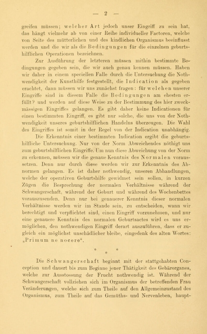 greifen müssen; welcher Art jedoch unser Eingriff zu sein hat, das hängt vielmehr ah von einer Reihe individueller Factoren, welche von Seite <l<is mütterlichen und des kindlichen Organismus beeinflusst werden und die wir als die Bedingungen für die einzelnen geburts- hilflichen Operationen bezeichnen. Zur Ausführung der letzteren müssen mithin bestimmte Be- dingungen gegeben sein, die wir auch genau kennen müssen. Haben wir daher in einem speciellen Falle durch die Untersuchung die Noth- wendigkeit der Kunsthilfe festgestellt, die Indication als gegeben erachtet, dann müssen wir uns zunächst fragen : für welchen unserer Eingriffe sind in diesem Falle die Bedingungen am ehesten er- füllt? und werden auf diese Weise zu der Bestimmung des hier zweck- mässigen Eingriffes gelangen. Es gibt daher keine Indicationen für einen bestimmten Eingriff, es gibt nur solche, die uns von der Not- wendigkeit unseres geburtshilflichen Handelns überzeugen. Die Wahl des Eingriffes ist somit in der Regel von der Indication unabhängig. Die Erkenntnis einer bestimmten Indication ergibt die geburts- hilfliche Untersuchung. Nur von der Norm Abweichendes nöthigt uns zum geburtshilflichen Eingriffe. Um nun diese Abweichung von der Norm zu erkennen, müssen wir die genaue Kenntnis des Normalen voraus- setzen. Denn nur durch diese werden wir zur Erkenntnis des Ab- normen gelangen. Es ist daher nothwendig, unseren Abhandlungen, welche der operativen Geburtshilfe gewidmet sein sollen, in kurzen Zügen die Besprechung der normalen Verhältnisse während der Schwangerschaft, während der Geburt und während des Wochenbettes vorauszusenden. Denn nur bei genauerer Kenntnis dieser normalen Verhältnisse werden wir im Stande sein, zu entscheiden, wann wir berechtigt und verpflichtet sind, einen Eingriff vorzunehmen, und nur eine genauere Kenntnis des normalen Geburtsactes wird es uns er- möglichen, den nothwendigen Eingriff derart auszuführen, dass er zu- gleich ein möglichst unschädlicher bleibe, eingedenk des alten Wortes: Die Schwangerschaft beginnt mit der stattgehabten Con- ception und dauert bis zum Beginne jener Thätigkeit des Gebärorganes, welche zur Ausstossung der Frucht nothwendig ist. Während der Schwangerschaft vollziehen sich im Organismus der betreffenden Frau Veränderungen, welche sich zum Theile auf den Allgemeinzustand des Organismus, zum Theile auf das Gemüths- und Nervenleben, haupt-