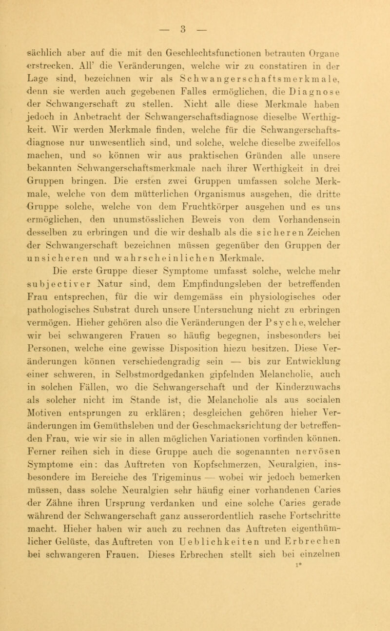 sächlich aber auf die mit den Geschlechtsfunctionen betrauten Organe erstrecken. Ali' die Veränderungen, welche wir zu constatiren in der Lage sind, bezeichnen wir als Seh wanger Schaftsmerkmale, •denn sie werden auch gegebenen Falles ermöglichen, die Diagnose der Schwangerschaft zn stellen. Nicht alle diese Merkmale haben jedoch in Anbetracht der Schwangerschaftsdiagnose dieselbe Werthig- keit. Wir werden Merkmale finden, welche für die Schwangerschafts- diagnose nur unwesentlich sind, und solche, welche dieselbe zweifellos machen, und so können wir ans praktischen Gründen alle unsere bekannten Schwangerschaftsmerkmale nach ihrer Werthigkeit in drei Gruppen bringen. Die ersten zwei Gruppen umfassen solche Merk- male, welche von dem mütterlichen Organismus ausgehen, die dritte Gruppe solche, welche von dem Fruchtkörper ausgehen und es uns ermöglichen, den unumstösslichen Beweis von dem Vorhandensein desselben zu erbringen und die wir deshalb als die sicheren Zeichen der Schwangerschaft bezeichnen müssen gegenüber den Gruppen der unsicheren und wahrscheinlichen Merkmale. Die erste Gruppe dieser Symptome umfasst solche, welche mehr subjeetiver Natur sind, dem Empfindungsleben der betreffenden Frau entsprechen, für die wir demgemäss ein physiologisches oder pathologisches Substrat durch unsere Untersuchung nicht zu erbringen vermögen. Hieher gehören also die Veränderungen der Psyche, welcher wir bei schwangeren Frauen so häufig begegnen, insbesonders bei Personen, welche eine gewisse Disposition hiezu besitzen. Diese Ver- änderungen können verschiedengradig sein — bis zur Entwicklung einer schweren, in Selbstmordgedanken gipfelnden Melancholie, auch in solchen Fällen, wo die Schwangerschaft und der Kinderzuwachs als solcher nicht im Stande ist, die Melancholie als aus socialen Motiven entsprungen zu erklären; desgleichen gehören hieher Ver- änderungen im Gemüthsleben und der Geschmacksrichtung der betreffen- den Frau, wie wir sie in allen möglichen Variationen vorfinden können. Ferner reihen sich in diese Gruppe auch die sogenannten nervösen Symptome ein: das Auftreten von Kopfschmerzen. Neuralgien, ins- besondere im Bereiche des Trigeminus — wobei wir jedoch bemerken müssen, dass solche Neuralgien sehr häufig einer vorhandenen Caries der Zähne ihren Ursprung verdanken und eine solche Caries gerade während der Schwangerschaft ganz ausserordentlich rasche Fortschritte macht. Hieher haben wir auch zu rechnen das Auftreten eigentüm- licher Gelüste, das Auftreten von Ueblichkeiten und Erbrechen bei schwangeren Frauen. Dieses Erbrechen stellt sich bei einzelnen