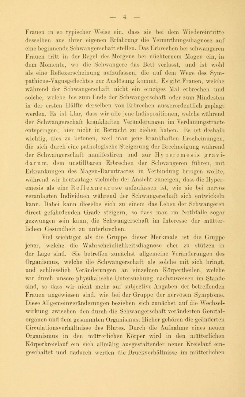 Frauen in so typischer Weise ein, dass sie bei dem Wiedereintritte desselben aus ihrer eigenen Erfahrung die Yermuthungsdiagnose auf eine beginnende Schwangerschaft stellen. Das Erbrechen bei schwangeren Frauen tritt in der Regel des Morgens bei nüchternem Magen ein, in dem Momente, wo die Schwangere das Bett verlässt, und ist wohl als eine Reflexerscheinung aufzufassen, die auf dein Wege des Sym- pathicus-Vagusgerlechtes zur Auslösung kommt. Es gibt Frauen, welche während der Schwangerschaft nicht ein einziges Mal erbrechen und solche, welche bis zum Ende der Schwangerschaft oder zum Mindesten in der ersten Hälfte derselben von Erbrechen ausserordentlich geplagt werden. Es ist klar, dass wir alle jene Indispositionen, welche während der Schwangerschaft krankhaften Veränderungen im Verdauungstracte entspringen, hier nicht in Betracht zu ziehen haben. Es ist deshalb wichtig, dies zu betonen, weil man jene krankhaften Erscheinungen, die sich durch eine pathologische Steigerung der Brechneigung während der Schwangerschaft manifestiren und zur Hyperemesis gravi- darum, dem unstillbaren Erbrechen der Schwangeren führen, mit Erkrankungen des Magen-Darmtractes in Verbindung bringen wollte, während wir heutzutage vielmehr der Ansicht zuneigen, dass die Hyper- emesis als eine Reflexneurose aufzufassen ist, wie sie bei nervös veranlagten Individuen während der Schwangerschaft sich entwickeln kann. Dabei kann dieselbe sich zu einem das Leben der Schwangeren direct gefährdenden Grade steigern, so dass man im Xothfalle sogar gezwungen sein kann, die Schwangerschaft im Interesse der mütter- lichen Gesundheit zu unterbrechen. Viel wichtiger als die Gruppe dieser Merkmale ist die Gruppe jener, welche die Wahrscheinlichkeitsdiagnose eher zu stützen in der Lage sind. Sie betreffen zunächst allgemeine Veränderungen des Organismus, welche die Schwangerschaft als solche mit sich bringt, und schliesslich Veränderungen an einzelnen Körpertheilen. welche wir durch unsere physikalische Untersuchung nachzuweisen im Stande sind, so dass wir nicht mehr auf subjective Angaben der betreffenden Frauen angewiesen sind, wie bei der Gruppe der nervösen Symptome. Diese Allgemeinveränderungen beziehen sich zunächst auf die Wechsel- wirkung zwischen den durch die Schwangerschaft veränderten Genital- organen und dem gesammten Organismus. Hieher gehören die geänderten Circulationsverhältnisse des Blutes. Durch die Aufnahme eines neuen Organismus in den mütterlichen Körper wird in den mütterlichen Körperkreislauf ein sich allmälig ausgestaltender neuer Kreislauf ein- geschaltet und dadurch werden die Druckverhältnisse im mütterlichen