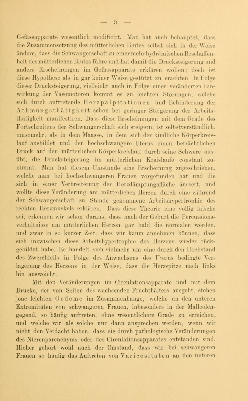 Gefässapparate wesentlich modifieirt. Man hat auch behauptet, dass die Zusammensetzung des mütterlichen Blutes selbst sich in der Weise ändere, dass die Schwangerschaft zu einer mehr hydrämischen Beschaffen- heit des mütterlichen Blutes führe und hat damit die Drucksteigerung und andere Erscheinungen im Gefässapparate erklären wollen: doch ist diese Hypothese als in gar keiner Weise gestützt zu erachten. In Folge dieser Drucksteigerung, vielleicht auch in Folge einer veränderten Ein- wirkung der Vasomotoren kommt es zu leichten Störungen, welche sich durch auftretende Herzpalpitationen und Behinderung der Athmungsthätigkeit schon bei geringer Steigerung der Arbeits- thätigkeit manifestiren. Dass diese Erscheinungen mit dem Grade des Fortscbreitens der Schwangerschaft sich steigern, ist selbstverständlich, umsomehr. als in dem Maasse, in dem sich der kindliche Körperkreis- lauf ausbildet und der hochschwangere Uterus einen beträchtlichen Druck auf den mütterlichen Körperkreislauf durch seine Schwere aus- übt, die Drucksteigerung im mütterlichen Kreislaufe constant zu- nimmt. Man hat diesem Umstände eine Erscheinung zugeschrieben, welche man bei hochschwangeren Frauen vorgefunden hat und die sich in einer Verbreiterung der Herzdämpfungsfläche äussert, und wollte diese Veränderung am mütterlichen Herzen durch eine während der Schwangerschaft zu Stande gekommene Arbeitshypertrophie des rechten Herzmuskels erklären. Dass diese Theorie eine völlig falsche sei, erkennen wir schon daraus, dass nach der Geburt die Percussions- verbältnisse am mütterlichen Herzen gar bald die normalen werden. und zwar in so kurzer Zeit, dass wir kaum annehmen können, dass sich inzwischen diese Arbeitshypertrophie des Herzens wieder rück- gebildet habe. Es handelt sich vielmehr um eine durch den Hochstand des Zwerchfells in Folge des Anwachsens des Uterus bedingte Ver- lagerung des Herzens in der Weise, dass die Herzspitze nach links hin ausweicht. Mit den Veränderungen im Circulationsapparate und mit dem Drucke, der von Seiten des wachsenden Fruchthälters ausgeht, stehen jene leichten Oedeme im Zusammenhange, welche an den unteren Extremitäten von schwangeren Frauen, inbesonders in der Malleolen- gegend, so häufig auftreten, ohne wesentlichere Grade zu erreichen, und welche wir als solche nur dann ansprechen werden, wenn wir nicht den Verdacht haben, dass sie durch pathologische Veränderungen des Nierenparenchyms oder des Circulationsapparates entstanden sind. Hieher gehört wohl auch der Umstand, dass wir bei schwangeren Frauen so häufig das Auftreten von Varicosi täten an den unteren