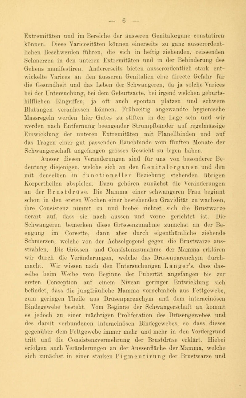 Extremitäten und im Bereiche der äusseren Genitalorgane constatiren können. Diese Varicositäten können einerseits zu ganz ausserordent- lichen Beschwerden führen, die sich in heftig ziehenden, reissenden Schmerzen in den unteren Extremitäten und in der Behinderung des- Gehens manifestiren. Andererseits bieten ausserordentlich stark ent- wickelte Varices an den äusseren Genitalien eine directe Gefahr für die Gesundheit und das Leben der Schwangeren, da ja solche Varices bei der Untersuchung, bei dem Geburtsacte. bei irgend welchen geburts- hilflichen Eingriffen, ja oft auch spontan platzen und schwere Blutungen veranlassen können. Frühzeitig angewandte hygienische Massregeln werden hier Gutes zu stiften in der Lage sein und wir werden nach Entfernung beengender Strumpfbänder auf regelmässige Einwicklang der unteren Extremitäten mit Flanellbinden und auf das Tragen einer gut passenden Bauchbinde vom fünften Monate der Schwangerschaft angefangen grosses Gewicht zu legen haben. Ausser diesen Veränderungen sind für uns von besonderer Be- deutung diejenigen, welche sich an den Genitalorganen und den mit denselben in f unc t ioneller Beziehung stehenden übrigen Körpertheilen abspielen. Dazu gehören zunächst die Veränderungen an der Brustdrüse. Die Mamma einer schwangeren Frau beginnt schon in den ersten Wochen einer bestehenden Gravidität zu wachsen, ihre Consistenz nimmt zu und hiebei richtet sich die Brustwarze derart auf. dass sie nach aussen und vorne gerichtet ist. Die Schwangeren bemerken diese Grössenzunahme zunächst an der Be- engung im Corsette. dann aber durch eigenthümliche ziehende Schmerzen, welche von der Achselgegend gegen die Brustwarze aus- strahlen. Die Grössen- und Consistenzzunahme der Mamma erklären wir durch die Veränderungen, welche das Drüsenparenchym durch- macht. Wir wissen nach den Untersuchungen Langers, dass das- selbe beim Weibe vom Beginne der Pubertät angefangen bis zur ersten Conception auf einem Niveau geringer Entwicklung sich befindet, dass die jungfräuliche Mamma vornehmlich aus Fettgewebe^ zum geringen Theile aus Drüsenparenchym und dem interacinösen Bindegewebe besteht. Vom Beginne der Schwangerschaft an kommt es jedoch zu einer mächtigen Proliferation des Drüsengewebes und des damit verbundenen interacinösen Bindegewebes, so dass dieses gegenüber dem Fettgewebe immer mehr und mehr in den Vordergrund tritt und die Consistenzvermehrung der Brustdrüse erklärt. Hiebei erfolgen auch Veränderungen an der Aussenfläche der Mamma, welche sich zunächst in einer starken Pigmentirung der Brustwarze und