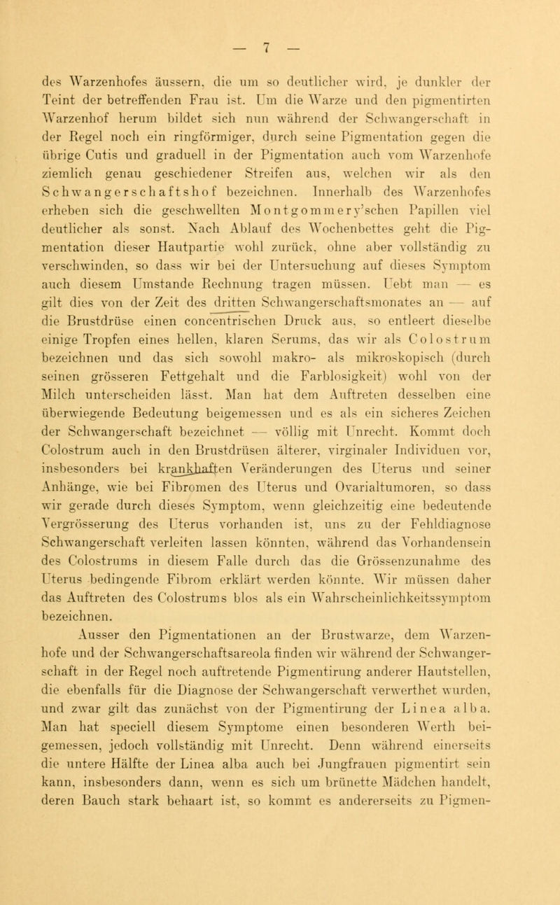 des Warzenhofes äussern, die um so deutlicher wird, je dunkle]- der Teint der betreffenden Frau ist. Um die Warze und den pigmentirten Warzenhof herum bildet sich nun während der Schwangerschaft in der Regel noch ein ringförmiger, durch seine Pigmentation gegen die übrige Cutis und graduell in der Pigmentation auch vom Warzenhofe ziemlich genau geschiedener Streifen aus, welchen wir als den Schwangerschaftshof bezeichnen. Innerhalb des Warzenhofes erheben sich die geschwellten Montgommery'schen Papillen viel deutlicher als sonst. Nach Ablauf des Wochenbettes geht die Pig- mentation dieser Hautpartie wohl zurück, ohne aber vollständig zu verschwinden, so dass wir bei der Untersuchung auf dieses Symptom auch diesem Umstände Rechnung tragen müssen. Uebt man - - es gilt dies von der Zeit des dritten Schwangerschaftsmonates an -- auf die Brustdrüse einen concentrischen Druck aus. so entleert dieselbe einige Tropfen eines hellen, klaren Serums, das wir als Colostrum bezeichnen und das sich sowohl makro- als mikroskopisch (durch seinen grösseren Fettgehalt und die Farblosigkeit) wohl von der Milch unterscheiden lässt. Man hat dem Auftreten desselben eine überwiegende Bedeutung beigemessen und es als ein sicheres Zeichen der Schwangerschaft bezeichnet — völlig mit Unrecht. Kommt doch Colostrum auch in den Brustdrüsen älterer, virginaler Individuen vor, insbesonders bei krankhaften Veränderungen des Uterus und seiner Anhänge, wie bei Fibromen des Uterus und Ovarialtumoren, so dass wir gerade durch dieses Symptom, wenn gleichzeitig eine bedeutende Yergrösserung des Uterus vorhanden ist, uns zu der Fehldiagnose Schwangerschaft verleiten lassen könnten, während das Vorhandensein des Colostrums in diesem Falle durch das die Grössenzunahme des Uterus bedingende Fibrom erklärt werden könnte. Wir müssen daher das Auftreten des Colostrums blos als ein Wahrscheinlichkeitssymptom bezeichnen. Ausser den Pigmentationen an der Brustwarze, dem Warzen- hofe und der Schwangerschaftsareola finden wir während der Schwanger- schaft in der Regel noch auftretende Pigmentirung anderer Hautstellen, die ebenfalls für die Diagnose der Schwangerschaft verwerthet wurden. und zwar gilt das zunächst von der Pigmentirung der Linea alba. Man hat speciell diesem Symptome einen besonderen Werth bei- gemessen, jedoch vollständig mit Unrecht. Denn während einerseits die untere Hälfte der Linea alba auch bei Jungfrauen pigmentirt sein kann, insbesonders dann, wenn es sich um brünette Mädchen handelt. deren Bauch stark behaart ist, so kommt es andererseits zu Piinnen-