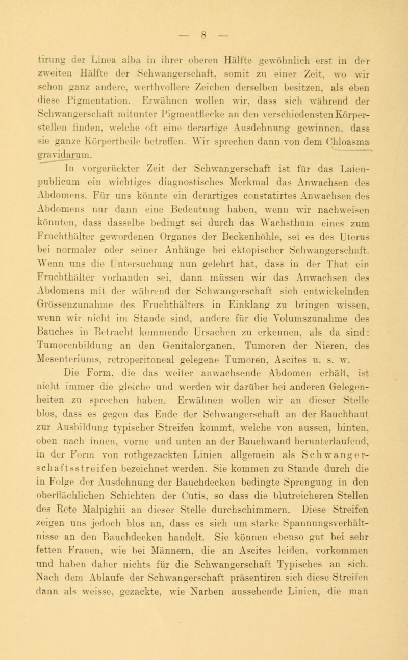 zweiten Hälfte der Schwangerschaft, somit zn einer Zeit, wo wir schon ganz andere, werthvollere /eichen derselben besitzen, als eben diese Pigmentation. Erwähnen wollen wir, dass sich während der Schwangerschaft mitunter Pigmentflecke an den verschiedensten Körper- stellen rinden, welche oft eine derartige Ausdehnung gewinnen, dass sie ganze Körpertheile betreffen. Wir sprechen dann von dem Chloasma gravidarum. In vorgerückter Zeit der Schwangerschaft ist für das Laien- publicum ein wichtiges diagnostisches Merkmal das Anwachsen des Abdomens. Fiir uns könnte ein derartiges constatirtes Anwachsen des Abdomens nur dann eine Bedeutung haben, wenn wir nachwei-en könnten, dass dasselbe bedingt sei durch das Wachsthum eines zum Fruchthälter gewordenen Organes der Beckenhöhle, sei es des Uterus bei normaler oder seiner Anhänge bei ektopischer Schwangerschaft. Wenn uns die Untersuchung nun gelehrt hat. dass in der That ein Fruchthälter vorhanden sei. dann müssen wir das Anwachsen des Abdomens mit der während der Schwangerschaft sich entwickelnden Grössenzunahme des Fruchthälters in Einklang zu bringen wissen, wenn wir nicht im Stande sind, andere für die Yolumszunahme des Bauches in Betracht kommende Ursachen zu erkennen, als da sind: Tumorenbildung an den Genitalorganen. Tumoren der Nieren, des Mesenteriums, retroperitoneal gelegene Tumoren. Ascites u. s. w. Die Form, die das weiter anwachsende Abdomen erhält, ist nicht immer die gleiche und werden wir darüber bei anderen Gelegen- heiten zu sprechen haben. Erwähnen wollen wir an dieser Stelle blos, dass es gegen das Ende der Schwangerschaft an der Bauchhaut zur Ausbildung typischer Streifen kommt, welche von aussen, hinten, oben nach innen, vorne und unten an der Bauchwand herunterlaufend, in der Form von rothgezackten Linien allgemein als Schwanger- schaftsstreifen bezeichnet werden. Sie kommen zu Stande durch die in Folge der Ausdehnung der Bauchdecken bedingte Sprengung in den oberflächlichen Schichten der Cutis, so dass die blutreicheren Stellen des Bete Malpighii an dieser Stelle durchschimmern. Diese Streifen zeigen uns jedoch blos an, dass es sich um starke Spannungsverhält- nisse an den Bauchdecken handelt. Sie können ebenso gut bei sehr fetten Frauen, wie bei Männern, die an Ascites leiden, vorkommen und haben daher nichts für die Schwangerschaft Typisches an sich. Xacli dem Ablaufe der Schwangerschaft präsentiren sich diese Streifen dann als weisse, gezackte, wie Xarben aussehende Linien, die man