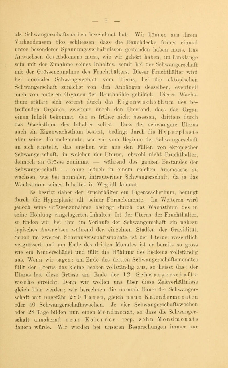 als Schwangerschaftsnarben bezeichnet hat. Wir können aus ihrem Vorhandensein blos schliessen. dass die Bauchdecke früher einmal unter besonderen Spannungsverhältnissen gestanden haben muss. Das Anwachsen des Abdomens muss. wie wir gehört haben, im Einklänge sein mit der Zunahme seines Inhaltes, somit bei der Schwangerschaft mit der Grössenzunahme des Fruchthälters. Dieser Fruchthälter wird bei normaler Schwangerschaft vom Uterus, bei der ektopischen Schwangerschaft zunächst von den Anhängen desselben, eventuell auch von anderen Organen der Bauchhöhle gebildet. Dieses Wachs- thum erklärt sich vorerst durch das Ei gen w ach stimm des be- treffenden Organes. zweitens durch den Umstand, dass das Organ einen Inhalt bekommt, den es früher nicht besessen, drittens durch das Wachsthum des Inhaltes selbst. Dass der schwangere Uterus auch ein Eigenwachsthum besitzt, bedingt durch die Hyperplasie aller seiner Formelemente, wie sie vom Beginne der Schwangerschaft an sich einstellt, das ersehen wir aus den Fällen von ektopischer Schwangerschaft, in welchen der Uterus, obwohl nicht Fruchthälter, dennoch an Grösse zunimmt - während des ganzen Bestandes der Schwangerschaft —, ohne jedoch in einem solchen Ausmaasse zu wachsen, wie bei normaler, intrauteriner Schwangerschaft, da ja das Wachsthum seines Inhaltes in Wegfall kommt. Es besitzt daher der Fruchthälter ein Eigenwachsthum, bedingt durch die Hyperplasie all' seiner Formelemente. Im Weiteren wird jedoch seine Grössenzunahme bedingt durch das Wachsthum des in seine Höhlung eingelagerten Inhaltes. Ist der Uterus der Fruchthälter, so finden wir bei ihm im Verlaufe der Schwangerschaft ein nahezu typisches Anwachsen während der einzelnen Stadien der Gravidität. Schon im zweiten Schwangerschaftsmonate ist der Uterus wesentlich vergrössert und am Ende des dritten Monates ist er bereits so gross wie ein Kinderschädel und füllt die Höhlung des Beckens vollständig aus. Wenn wir sagen : am Ende des dritten Schwangerschaftsmonates füllt der Uterus das kleine Becken vollständig aus, so heisst das: der Uterus hat diese Grösse am Ende der 12. Seh wanger schaff s- woche erreicht. Denn wir wollen uns über diese Zeitverhältnisse gleich klar werden; wir berechnen die normale Dauer der Schwanger- schaft mit ungefähr 2 8 0 Tagen, gleich neun Ka 1 endermonaten oder 40 Schwangerschaftswochen. Je vier Schwangerschaftswochen oder 28 Tage bilden nun einen Mondmonat, so dass die Schwanger- schaft annähernd neun Kalender- resp. zehn Mondmonate dauern würde. Wir werden bei unseren Besprechungen immer nur