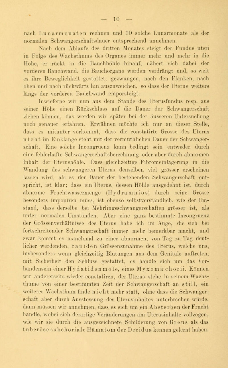 nach Lunarm onaten rechnen und 10 solche Lunarmonate als der normalen Schwangerschaftsdauer entsprechend annehmen. Nach dem Ablaufe des dritten Monates steigt der Fundus uteri in Folge des Wachsthums des Organes immer mehr und mehr in die Höhe, er rückt in die Bauchhöhle hinauf, nähert sich dabei der vorderen Bauchwand, die Bauchorgane werden verdrängt und. so weit es ihre Beweglichkeit gestattet, gezwungen, nach den Flanken, nach oben und nach rückwärts hin auszuweichen, so dass der Uterus weiters längs der vorderen Bauchwand emporsteigt. Inwieferne wir nun aus dem Stande des Uterusfundus resp. aus seiner Höhe einen Rückschluss auf die Dauer der Schwangerschaft ziehen können, das werden wir später bei der äusseren Untersuchung noch genauer erfahren. Erwähnen möchte ich nur an dieser Stelle, dass es mitunter vorkommt, dass die constatirte Grösse des Uterus nicht im Einklänge steht mit der vermutlichen Dauer der Schwanger- schaft. Eine solche Incongruenz kann bedingt sein entweder durch eine fehlerhafte Schwangerschaftsberechnung oder aber durch abnormen Inhalt der Uterushöhle. Dass gleichzeitige Fibromeinlagerung in die Wandung des schwangeren Uterus denselben viel grösser erscheinen lassen wird, als es der Dauer der bestehenden Schwangerschaft ent- spricht, ist klar; dass ein Uterus, dessen Höhle ausgedehnt ist, durch abnorme Fruchtwassermenge (Hydramnios) durch seine Grösse besonders imponiren muss, ist ebenso selbstverständlich, wie der Um- stand, dass derselbe bei Mehrlingsschwangerschaften grösser ist. als unter normalen Umständen. Aber eine ganz bestimmte Incongruenz der Grössenverhältnisse des Uterus habe ich im Auge, die sich bei fortschreitender Schwangerschaft immer mehr bemerkbar macht, und zwar kommt es manchmal zu einer abnormen, von Tag zu Tag deut- licher werdenden, rapiden Grössenzunahme des Uterus, welche uns, insbesonders wenn gleichzeitig Blutungen aus dem Genitale auftreten, mit Sicherheit den Schluss gestattet, es handle sich um das Vor- handensein einer Hydatidenmole, eines Myxoma chorii. Können wir andererseits wieder constatiren, der Uterus stehe in seinem Wachs- thume von einer bestimmten Zeit der Schwangerschaft an still, ein weiteres Wachsthum finde nicht mehr statt, ohne dass die Schwanger- schaft aber durch Ausstossung des Uterusinhaltes unterbrechen würde, dann müssen wir annehmen, dass es sich um ein Absterben der Frucht handle, wobei sich derartige Veränderungen am Uterusinhalte vollzogen, wie wir sie durch die ausgezeichnete Schilderung vonBreus als das tuberöse subchoriale Hämatom der Decidua kennen gelernt haben.