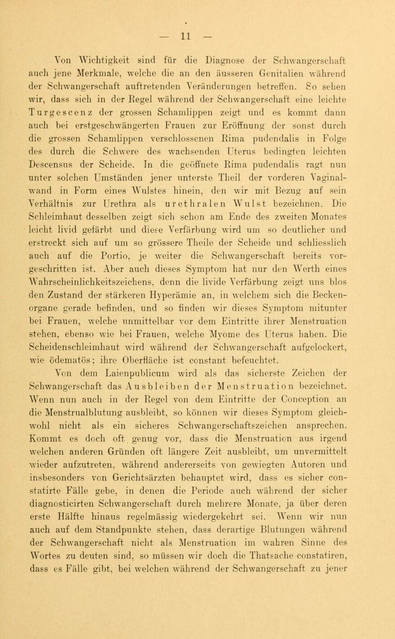 Von AVichtigkeit sind für die Diagnose der Schwangerschaft auch jene Merkmale, welche die an den äusseren Genitalien während der Schwangerschaft auftretenden Veränderungen betreffen. So sehen wir, dass sich in der Regel während der Schwangerschaft eine leichte Turgescenz der grossen Schamlippen zeigt und es kommt dann auch bei erstgeschwängerten Frauen zur Eröffnung der sonst durch die grossen Schamlippen verschlossenen Rima pudendalis in Folge des durch die Schwere des wachsenden Uterus bedingten leichten Descensus der Scheide. In die geöffnete Rima pudendalis ragt nun unter solchen Umständen jener unterste Theil der vorderen Vaginal- wand in Form eines Wulstes hinein, den wir mit Bezug auf sein Verhältnis zur Urethra als urethralen Wulst bezeichnen. Die Schleimhaut desselben zeigt sich schon am Ende des zweiten Monates leicht livid gefärbt und diese Verfärbung wird um so deutlicher und erstreckt sich auf um so grössere Theile der Scheide und schliesslich auch auf die Portio, je weiter die Schwangerschaft bereits vor- geschritten ist. Aber auch dieses Symptom hat nur den Werth eines Wahrscheinlichkeitszeichens, denn die livide Verfärbung zeigt uns blos den Zustand der stärkeren Hyperämie an, in welchem sich die Becken- organe gerade befinden, und so finden wir dieses Symptom mitunter bei Frauen, welche unmittelbar vor dem Eintritte ihrer Menstruation stehen, ebenso wie bei Frauen, welche Myome des Uterus haben. Die Scheidenschleimhaut wird während der Schwangerschaft aufgelockert, wie ödematös; ihre Oberfläche ist constant befeuchtet. Von dem Laienpublicum wird als das sicherste Zeichen der Schwangerschaft das Ausbleiben der Menstruation bezeichnet. Wenn nun auch in der Regel von dem Eintritte der Conception an die Menstrualblutung ausbleibt, so können wir dieses Symptom gleich- wohl nicht als ein sicheres Schwangerschaftszeichen ansprechen. Kommt es doch oft genug vor, dass die Menstruation aus irgend welchen anderen Gründen oft längere Zeit ausbleibt, um unvermittelt wieder aufzutreten, während andererseits von gewiegten Autoren und insbesonders von Gerichtsärzten behauptet wird, dass es sicher con- statirte Fälle gebe, in denen die Periode auch während der sicher diagnosticirten Schwangerschaft durch mehrere Monate, ja über deren erste Hälfte hinaus regelmässig wiedergekehrt sei. Wenn wir nun auch auf dem Standpunkte stehen, dass derartige Blutungen während der Schwangerschaft nicht als Menstruation im wahren Sinne des Wortes zu deuten sind, so müssen wir doch die Thatsaehe constatiren, dass es Fälle gibt, bei welchen während der Schwangerschaft zu jener