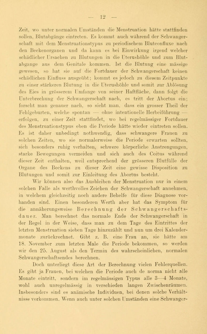 Zeit, wo unter normalen Umständen die Menstruation hätte stattfinden sollen. Blutabgänge eintreten. Es kommt auch während der Schwanger- schaft mit dein Menstruationstypus zu periodischem Blutconfluxe nach den Beckenorganen und da kann es bei Einwirkung irgend welcher schädlicher Ursachen zu Blutungen in die Uterushöhle und zum Blut- abgange aus dem Genitale kommen. Ist die Blutung eine massige gewesen, so hat sie auf die Fortdauer der Schwangerschaft keinen schädlichen Einfluss ausgeübt: kommt es jedoch zu diesem Zeitpunkte zu einer stärkeren Blutung in die Uterushöhle und somit zur Ablösung des Kies in grösserem Umfange von seiner Haftfläche, dann folgt die Unterbrechung der Schwangerschaft nach, es tritt der Abortus ein; forscht man genauer nach, so sieht man. dass ein grosser Theil der Fehlgeburten, welche spontan — ohne intentioneile Herbeiführung — erfolgen, zu einer Zeit stattfindet, wo bei regelmässiger Fortdauer des Menstruationstypus eben die Periode hätte wieder eintreten sollen. Es ist daher unbedingt nothwendig, dass schwangere Frauen zu solchen Zeiten, wo sie normalerweise die Periode erwarten sollten, sich besonders ruhig verhalten, schwere körperliche Anstrengungen, starke Bewegungen vermeiden und sich auch des Coitus während dieser Zeit enthalten, weil entsprechend der grösseren Blutfülle der Organe des Beckens zu dieser Zeit eine gewisse Disposition zu Blutungen und somit zur Einleitung des Abortus besteht. Wir können also das Ausbleiben der Menstruation nur in einem solchen Falle als werthvolles Zeichen der Schwangerschaft annehmen, in welchem gleichzeitig noch andere Behelfe für diese Diagnose vor- handen sind. Einen besonderen Werth aber hat das Symptom für die annäherungsweise Berechnung der Schwangerschaft s- dauer. Man berechnet das normale Ende der Schwangerschaft in der Regel in der Weise, dass man zu dem Tage des Eintrittes der letzten Menstruation sieben Tage hinzuzählt und nun um drei Kalender- monate zurückrechnet. Gibt z. B. eine Frau an, sie hätte am 18. November zum letzten Male die Periode bekommen, so werden wir den 25. August als den Termin des wahrscheinlichen, normalen Schwangerschaftsendes berechnen. Doch unterliegt diese Art der Berechnung vielen Fehlerquellen. Es gibt ja Frauen, bei welchen die Periode auch de norma nicht alle Monate eintritt, sondern im regelmässigen Typus alle 3—4 Monate, wohl auch unregelmässig in verschieden langen Zwischenräumen. Insbesonders sind es anämische Individuen, bei denen solche Verhält- nisse vorkommen. Wenn auch unter solchen Umständen eine Schwanger-