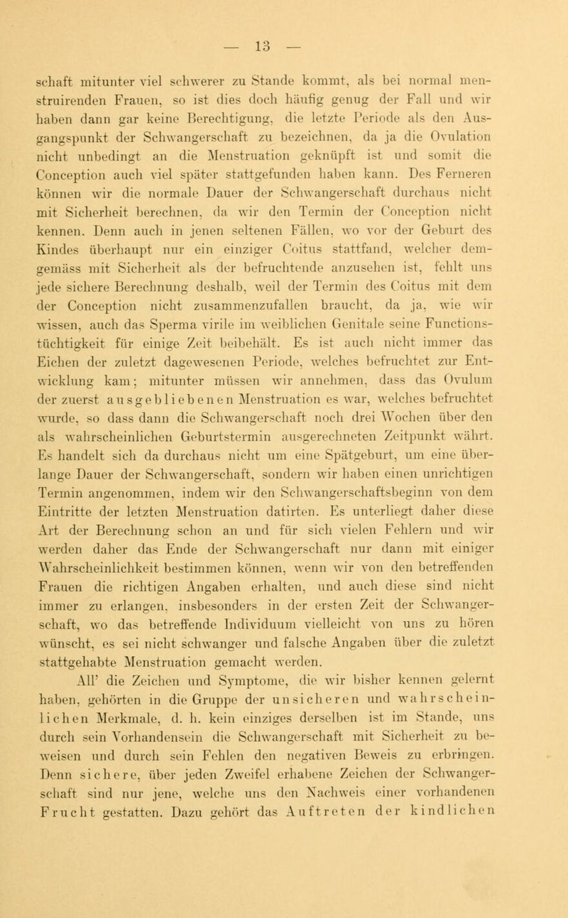 schaft mitunter viel schwerer zu Stande kommt, als bei normal men- struirenden Frauen, so ist dies doch häufig genug der Fall und wir haben dann gar keine Berechtigung, die letzte Periode als den Aus- gangspunkt der Schwangerschaft zu bezeichnen, da ja die Ovulation nicht unbedingt an die Menstruation geknüpft ist und somit die Conception auch viel später stattgefunden haben kann. Des Ferneren können wir die normale Dauer der Schwangerschaft durchaus nicht mit Sicherheit berechnen, da wir den Termin der Conception nicht kennen. Denn auch in jenen seltenen Fällen, wo vor der Geburt des Kindes überhaupt nur ein einziger Coitus stattfand, welcher dem- gemäss mit Sicherheit als der befruchtende anzusehen ist, fehlt uns jede sichere Berechnung deshalb, weil der Termin des Coitus mit dem der Conception nicht zusammenzufallen braucht, da ja, wie wir wissen, auch das Sperma virile im weiblichen Genitale seine Functions- tüchtigkeit für einige Zeit beibehält. Es ist auch nicht immer das Eichen der zuletzt dagewesenen Periode, welches befruchtet zur Ent- wicklung kam; mitunter müssen wir annehmen, dass das Ovulum der zuerst ausgebliebenen Menstruation es war, welches befruchtet wurde, so dass dann die Schwangerschaft noch drei Wochen über den als wahrscheinlichen Geburtstermin ausgerechneten Zeitpunkt währt. Es handelt sich da durchaus nicht um eine Spätgeburt, um eine über- lange Dauer der Schwangerschaft, sondern wir haben einen unrichtigen Termin angenommen, indem wir den Schwangerschaftsbeginn von dem Eintritte der letzten Menstruation datirten. Es unterliegt daher diese Art der Berechnung schon an und für sich vielen Fehlern und wir werden daher das Ende der Schwangerschaft nur dann mit einiger Wahrscheinlichkeit bestimmen können, wenn wir von den betreffenden Frauen die richtigen Angaben erhalten, und auch diese sind nicht immer zu erlangen, insbesonders in der ersten Zeit der Schwanger- schaft, wo das betreffende Individuum vielleicht von uns zu hören wünscht, es sei nicht schwanger und falsche Angaben über die zuletzt stattgehabte Menstruation gemacht werden. All' die Zeichen und Symptome, die wir bisher kennen gelernt haben, gehörten in die Gruppe der unsicheren und w a h r s ch e i n- lichen Merkmale, d. h. kein einziges derselben ist im Stande, ans durch sein Vorhandensein die Schwangerschaft mit Sicherheit zu be- weisen und durch sein Fehlen den negativen Beweis zu erbringen. Denn sichere, über jeden Zweifel erhabene Zeichen der Schwanger- schaft sind nur jene, welche uns den Nachweis einer vorhandenen Frucht gestatten. Dazu gehört das Auftreten der kindlichen