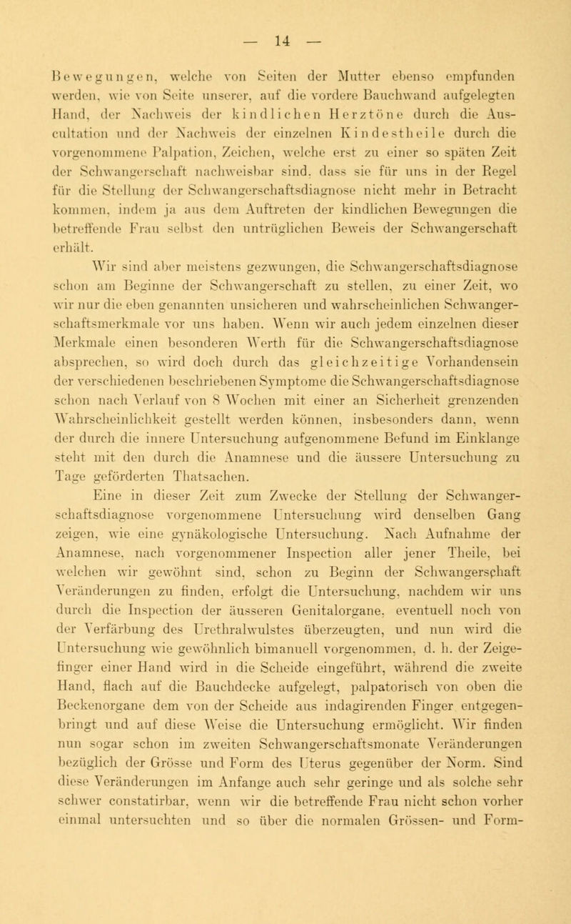 Bewegungen, welche von Seiten der Mutter ebenso empfunden werden, wie von Seite unserer, auf die vordere Bauchwand aufgelegten Hand, der Nachweis der kindlichen Herztöne durch die Aus- cnltation und der Nachweis der einzelnen Kindestheile durch die vorgenommene Palpation, Zeichen, welche erst zu einer so späten Zeit der Schwangerschaft nachweisbar sind, dass sie für uns in der Regel für die Stellung der Schwangerschaftsdiagnose nicht mehr in Betracht kommen, indem ja aus dem Auftreten der kindlichen Bewegungen die betreffende Frau selbst den untrüglichen Beweis der Schwangerschaft erhält. Wir sind aber meistens gezwungen, die Schwangerschaftsdiagnose schon am Beginne der Schwangerschaft zu stellen, zu einer Zeit, wo wir nur die eben genannten unsicheren und wahrscheinlichen Sehwanger- schaftsmerkmale vor uns haben. Wenn wir auch jedem einzelnen dieser Merkmale einen besonderen Werth für die Schwangerschaftsdiagnose absprechen, so wird doch durch das gleichzeitige Vorhandensein der verschiedenen beschriebenen Symptome die Schwangerschaftsdiagnose schon nach Verlauf von 8 Wochen mit einer an Sicherheit grenzenden Wahrscheinlichkeit gestellt werden können, insbesonders dann, wenn der durch die innere Untersuchung aufgenommene Befund im Einklänge stellt mit den durch die Anamnese und die äussere Untersuchung zu Tage geförderten Thatsachen. Eine in dieser Zeit zum Zwecke der Stellung der Schwanger- schaftsdiagnose vorgenommene Untersuchung wird denselben Gang zeigen, wie eine gynäkologische Untersuchung. Nach Aufnahme der Anamnese, nach vorgenommener Inspection aller jener Theile, bei welchen wir gewöhnt sind, schon zu Beginn der Schwangerschaft Veränderungen zu finden, erfolgt die Untersuchung, nachdem wir uns durch die Inspection der äusseren Genitalorgane, eventuell noch von der Verfärbung des Urethralwulstes überzeugten, und nun wird die Untersuchung wie gewöhnlich bimanuell vorgenommen, d. h. der Zeige- finger einer Hand wird in die Scheide eingeführt, während die zweite Hand, flach auf die Bauchdecke aufgelegt, palpatorisch von oben die Beckenorgane dem von der Scheide aus indagirenden Finger entgegen- bringt und auf diese Weise die Untersuchung ermöglicht. Wir finden nun sogar schon im zweiten Schwangerschaftsmonate Veränderungen bezüglich der Grösse und Form des Uterus gegenüber der Norm. Sind diese Veränderungen im Anfange auch sehr geringe und als solche sehr schwer constatirbar. wenn wir die betreffende Frau nicht schon vorher einmal untersuchten und so über die normalen Grössen- und Form-