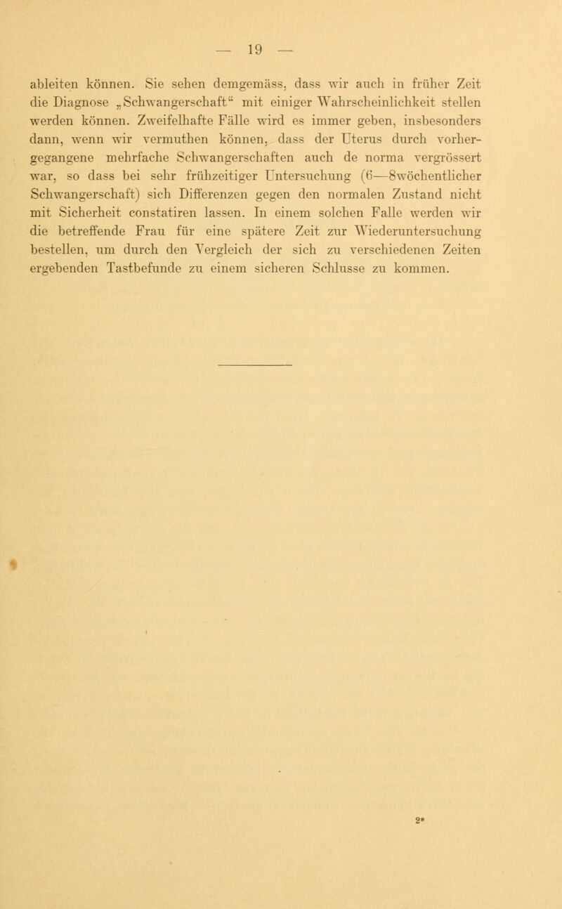 ableiten können. Sie sehen demgemäss. dass wir auch in früher Zeit die Diagnose „Schwangerschaft mit einiger Wahrscheinlichkeit stellen werden können. Zweifelhafte Fälle wird es immer geben, insbesonders dann, wenn wir vermuthen können, dass der Uterus durch vorher- gegangene mehrfache Schwangerschaften auch de norma vergrössert war, so dass bei sehr frühzeitiger Untersuchung (6—8wöchentlicher Schwangerschaft) sich Differenzen gegen den normalen Zustand nicht mit Sicherheit constatiren lassen. In einem solchen Falle werden wir die betreffende Frau für eine spätere Zeit zur Wiederuntersuchung bestellen, um durch den Vergleich der sich zu verschiedenen Zeiten ergebenden Tastbefunde zu einem sicheren Schlüsse zu kommen. 2-