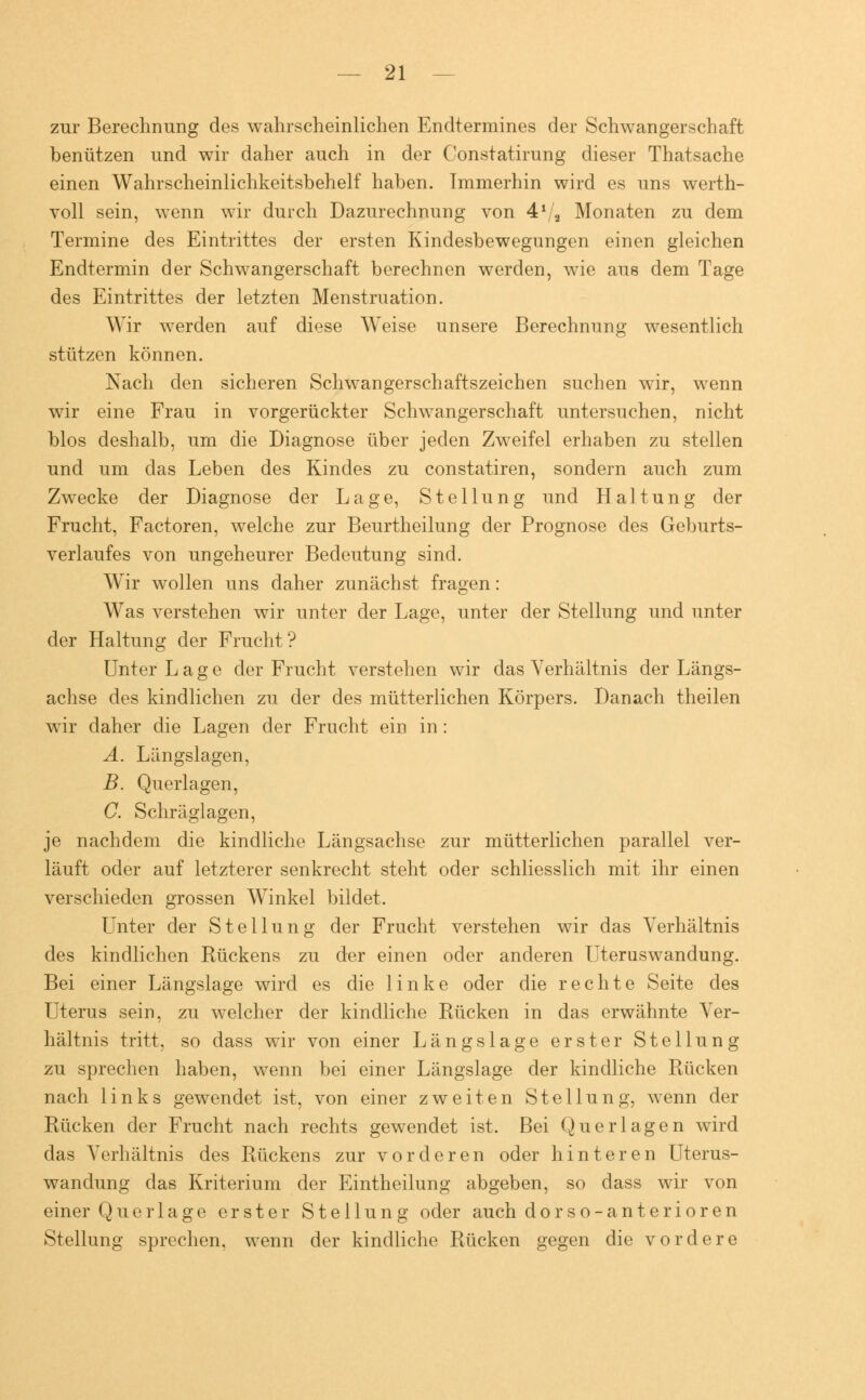 zur Berechnung des wahrscheinlichen Endtermines der Schwangerschaft benützen und wir daher auch in der Constatirung dieser Thatsache einen Wahrscheinlichkeitsbehelf haben. Immerhin wird es uns werth- voll sein, wenn wir durch Dazurechnung von 41/3 Monaten zu dem Termine des Eintrittes der ersten Kindesbewegungen einen gleichen Endtermin der Schwangerschaft berechnen werden, wie aus dem Tage des Eintrittes der letzten Menstruation. Wir werden auf diese Weise unsere Berechnung wesentlich stützen können. Nach den sicheren Schwangerschaftszeichen suchen wir, wenn wir eine Frau in vorgerückter Schwangerschaft untersuchen, nicht blos deshalb, um die Diagnose über jeden Zweifel erhaben zu stellen und um das Leben des Kindes zu constatiren, sondern auch zum Zwecke der Diagnose der Lage, Stellung und Haltung der Frucht, Factoren, welche zur Beurtheilung der Prognose des Geburts- verlaufes von ungeheurer Bedeutung sind. Wir wollen uns daher zunächst fragen: Was verstehen wir unter der Lage, unter der Stellung und unter der Haltung der Frucht? Unter Lage der Frucht verstehen wir das Verhältnis der Längs- achse des kindlichen zu der des mütterlichen Körpers. Danach theilen wir daher die Lagen der Frucht ein in: A. Längslagen, B. Querlagen, C. Schräglagen, je nachdem die kindliche Längsachse zur mütterlichen parallel ver- läuft oder auf letzterer senkrecht steht oder schliesslich mit ihr einen verschieden grossen Winkel bildet. Unter der Stellung der Frucht verstehen wir das Verhältnis des kindlichen Rückens zu der einen oder anderen Uteruswandung. Bei einer Längslage wird es die linke oder die rechte Seite des Uterus sein, zu welcher der kindliche Rücken in das erwähnte Ver- hältnis tritt, so dass wir von einer Längslage erster Stellung zu sprechen haben, wenn bei einer Längslage der kindliche Rücken nach links gewendet ist, von einer zweiten Stellung, wenn der Rücken der Frucht nach rechts gewendet ist. Bei Querlagen wird das Verhältnis des Rückens zur vorderen oder hinteren Uterus- wandung das Kriterium der Eintheilung abgeben, so dass wir von einer Querlage erster Stellung oder auch dorso-anterioren Stellung sprechen, wenn der kindliche Rücken gegen die vordere