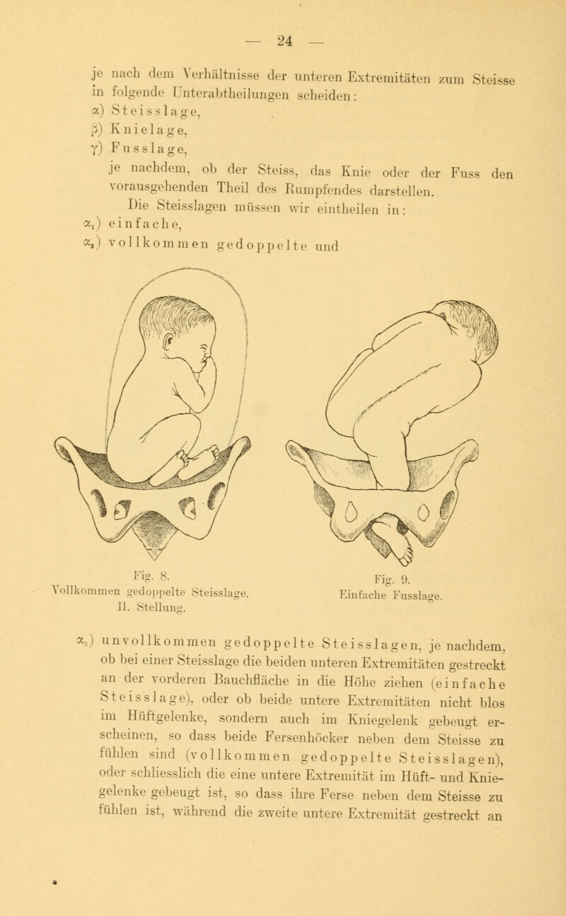 Je n;,('h ,l('ln Verhältnisse der unteren Extremitäten zum Steisse in folgende Unterabteilungen scheiden: a) St eis s] a ge, ß) Knielage, y) Fussläge, je nachdem, ob der Steiss, das Knie oder der Fuss den vorausgehenden Theil des Rumpfendes darstellen. Die Steisslagen müssen wir eintheilen in: a,) einfach e, o,) vollkommen gedoppelte und Fig. 8. Vollkommen gedoppelte Steisslage. II. Stellung. Fig. 9. Einfache Fnsslasre. a3) unvollkommen gedoppelte Steisslagen, je nachdem, ob bei einer Steisslage die beiden unteren Extremitäten gestreckt an der vorderen Bauchfläche in die Höhe ziehen (einfache Steisslage), oder ob beide untere Extremitäten nicht blos im Hüftgelenke, sondern auch im Kniegelenk gebeugt er- scheinen, so dass beide Fersenhöcker neben dem Steisse zu fühlen sind (vollkommen gedoppelte Steisslagen), oder schliesslich die eine untere Extremität im Hüft- und Knie- gelenke gebeugt ist, so dass ihre Ferse neben dem Steisse zu fühlen ist, während die zweite untere Extremität gestreckt an