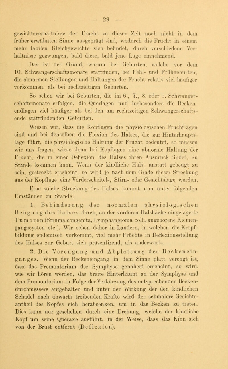 gewichtsverhältnisse der Frucht zu dieser Zeit noch nicht in dem früher erwähnten Sinne ausgeprägt sind, wodurch die Frucht in einem mehr labilen Gleichgewichte sich befindet, durch verschiedene Ver- hältnisse gezwungen, bald diese, bald jene Lage einnehmend. Das ist der Grund, warum bei Geburten, welche vor dem 10. Schwangerschaftsmonate stattfinden, bei Fehl- und Frühgeburten, die abnormen Stellungen und Haltungen der Frucht relativ viel häufiger vorkommen, als bei rechtzeitigen Geburten. So sehen wir bei Geburten, die im 6., 7., 8. oder 9. Schwanger- schaftsmonate erfolgen, die Querlagen und insbesondere die Becken- endlagen viel häufiger als bei den am rechtzeitigen Schwangerschafts- ende stattfindenden Geburten. Wissen wir, dass die Kopflagen die physiologischen Fruchtlagen sind und bei denselben die Flexion des Halses, die zur Hinterhaupts- lage führt, die physiologische Haltung der Frucht bedeutet, so müssen wir uns fragen, wieso denn bei Kopflagen eine abnorme Haltung der Frucht, die in einer Deflexion des Halses ihren Ausdruck findet, zu Stande kommen kann. Wenn der kindliche Hals, anstatt gebeugt zu sein, gestreckt erscheint, so wird je nach dem Grade dieser Streckung aus der Kopflage eine Vorderscheitel-, Stirn- oder Gesichtslage werden. Eine solche Streckung des Halses kommt nun unter folgenden Umständen zu Stande; 1. Behinderung der normalen physiologischen Beugung des Halses durch, an der vorderen Halsfläche eingelagerte Tumoren (Struma congenita, Lymphangioma colli, angeborene Kiemen- gangscysten etc.). Wir sehen daher in Ländern, in welchen die Kropf- bildung endemisch vorkommt, viel mehr Früchte in Deflexionsstellung des Halses zur Geburt sich präsentirend, als anderwärts. 2. Die Verengung und Abplattung des Beckenein- ganges. Wenn der Beckeneingang in dem Sinne platt verengt ist, dass das Promontorium der Symphyse genähert erscheint, so wird, wie wir hören werden, das breite Hinterhaupt an der Symphyse und dem Promontorium in Folge der Verkürzung des entsprechenden Becken- durchmessers aufgehalten und unter der Wirkung der den kindlichen Schädel nach abwärts treibenden Kräfte wird der schmälere Gesichts- antheil des Kopfes sich herabsenken, um in das Becken zu treten. Dies kann nur geschehen durch eine Drehung, welche der kindliche Kopf um seine Queraxe ausführt, in der Weise, dass das Kinn sich von der Brust entfernt (Deflexion).