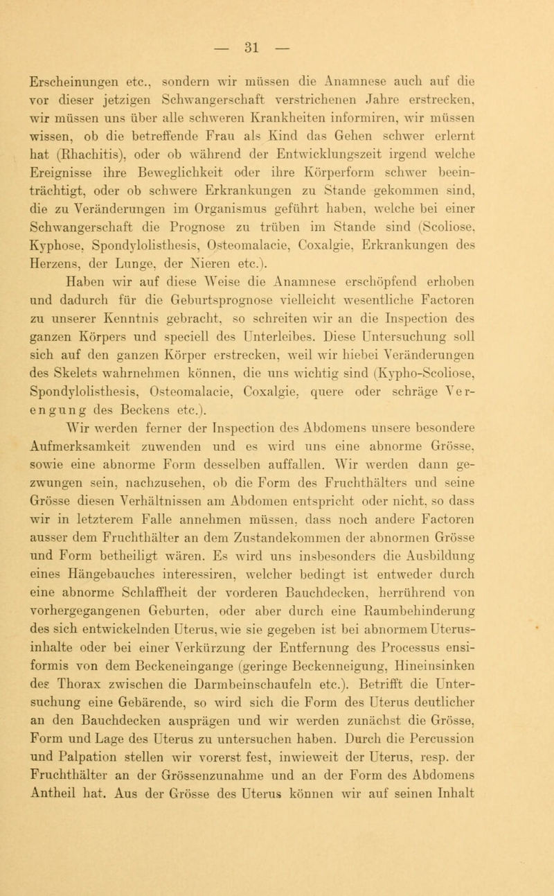 Erscheinungen etc.. sondern wir müssen die Anamnese auch auf die vor dieser jetzigen Schwangerschaft verstrichenen Jahre erstrecken, wir müssen uns über alle schweren Krankheiten informiren, wir müssen wissen, ob die betreffende Frau als Kind das Gehen schwer erlernt hat (Khachitis), oder ob während der Entwicklungszeit irgend welche Ereignisse ihre Beweglichkeit oder ihre Körperform schwer beein- trächtigt, oder ob schwere Erkrankungen zu Stande gekommen sind, die zu Veränderungen im Organismus geführt haben, welche bei einer Schwangerschaft die Prognose zu trüben im Stande sind (Scoliose, Kyphose. Spondylolisthesis, Osteomalazie, Coxalgie, Erkrankungen des Herzens, der Lunge, der Nieren etc.). Haben wir auf diese Weise die Anamnese erschöpfend erhoben und dadurch für die Geburtsprognose vielleicht wesentliche Factoren zu unserer Kenntnis gebracht, so schreiten wir an die Inspection des ganzen Körpers und speciell des Unterleibes. Diese Untersuchung soll sich auf den ganzen Körper erstrecken, weil wir hiebei Veränderungen des Skelets wahrnehmen können, die uns wichtig sind (Kypho-Scoliose, Spondylolisthesis, Osteomalacie, Coxalgie, quere oder schräge Ver- engung des Beckens etc.). Wir werden ferner der Inspection des Abdomens unsere besondere Aufmerksamkeit zuwenden und es wird uns eine abnorme Grösse, sowie eine abnorme Form desselben auffallen. Wir werden dann ge- zwungen sein, nachzusehen, ob die Form des Fruchthälters und seine Grösse diesen Verhältnissen am Abdomen entspricht oder nicht, so dass wir in letzterem Falle annehmen müssen, dass noch andere Factoren ausser dem Fruchthälter an dem Zustandekommen der abnormen Grösse und Form betheiligt wären. Es wird uns insbesonders die Ausbildung eines Hängebauches interessiren, welcher bedingt ist entweder durch eine abnorme Schlaffheit der vorderen Bauchdecken, herrührend von vorhergegangenen Geburten, oder aber durch eine Raumbehinderung des sich entwickelnden Uterus, wie sie gegeben ist bei abnormem Uterus- inhalte oder bei einer Verkürzung der Entfernung des Processus ensi- formis von dem Beckeneingange (geringe Beckenneigung, Hineinsinken des Thorax zwischen die Darmbeinschaufeln etc.). Betrifft die Unter- suchung eine Gebärende, so wird sich die Form des Uterus deutlicher an den Bauchdecken ausprägen und wir werden zunächst die Grösse, Form und Lage des Uterus zu untersuchen haben. Durch die Percussion und Palpation stellen wir vorerst fest, inwieweit der Uterus, resp. der Fruchthälter an der Grössenzunahme und an der Form des Abdomens Antheil hat. Aus der Grösse des Uterus können wir auf seinen Inhalt