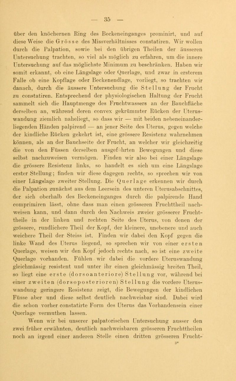 über den knöchernen Ring des Beckeneinganges prominirt, und auf diese Weise die Grösse des Missverhältnisses constatiren. Wir wollen durch die Palpation, sowie bei den übrigen Theilen der äusseren Untersuchung trachten, so viel als möglich zu erfahren, um die innere Untersuchung auf das möglichste Minimum zu beschränken. Haben wir somit erkannt, ob eine Längslage oder Querlage, und zwar in ersterem Falle ob eine Kopflage oder Beckenendlage, vorliegt, so trachten wir danach, durch die äussere Untersuchung die Stellung der Frucht zu constatiren. Entsprechend der physiologischen Haltung der Frucht sammelt sich die Hauptmenge des Fruchtwassers an der Bauchfläche derselben an, während deren convex gekrümmter Rücken der Uterus- wandung ziemlich naheliegt, so dass wir — mit beiden nebeneinander- liegenden Händen palpirencl — an jener Seite des Uterus, gegen welche der kindliche Rücken gekehrt ist, eine grössere Resistenz wahrnehmen können, als an der Bauchseite der Frucht, an welcher wir gleichzeitig die von den Füssen derselben ausgeführten Bewegungen und diese selbst nachzuweisen vermögen. Finden wir also bei einer Längslage die grössere Resistenz links, so handelt es sich um eine Längslage erster Stellung; finden wir diese dagegen rechts, so sprechen wir von einer Längslage zweiter Stellung. Die Querlage erkennen wir durch die Palpation zunächst aus dem Leersein des unteren Uterusabschnittes, der sich oberhalb des Beckeneinganges durch die palpirende Hand comprimiren lässt, ohne dass man einen grösseren Fruchttheil nach- weisen kann, und dann durch den Nachweis zweier grösserer Frucht- theile in der linken und rechten Seite des Uterus, von denen der grössere, rundlichere Theil der Kopf, der kleinere, unebenere und auch weichere Theil der Steiss ist. Finden wir dabei den Kopf gegen die linke Wand des Uterus liegend, so sprechen wir von einer ersten Querlage, weisen wir den Kopf jedoch rechts nach, so ist eine zweite Querlage vorhanden. Fühlen wir dabei die vordere Uteruswandung gleichmässig resistent und unter ihr einen gleichmässig breiten Theil, so liegt eine erste (dorsoanteriore) Stellung vor, während bei einer zweiten (dorsoposterioren) Stellung die vordere Uterus- wandung geringere Resistenz zeigt, die Bewegungen der kindlichen Füsse aber und diese selbst deutlich nachweisbar sind. Dabei wird die schon vorher constatirte Form des Uterus das Vorhandensein einer Querlage vermuthen lassen. Wenn wir bei unserer palpatorischen Untersuchung ausser den zwei früher erwähnten, deutlich nachweisbaren grösseren Fruchttheilen noch an irgend einer anderen Stelle einen dritten grösseren Frucht-