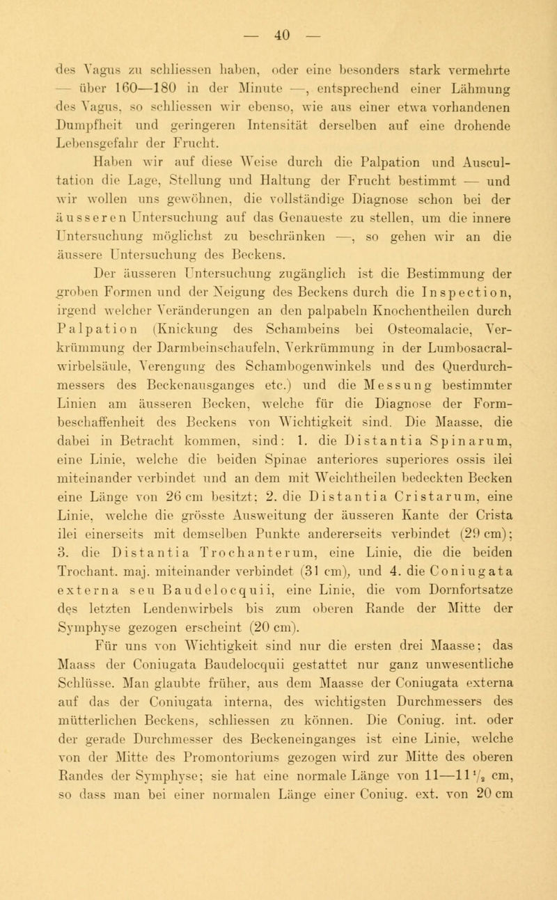 des Vagus zu schliessen haben, oder eine besonders stark vermehrte über 160—180 in der Minute -—, entsprechend einer Lähmung des Vagus, so schliessen wir ebenso, wie aus einer etwa vorhandenen Dumpfheit und geringeren Intensität derselben auf eine drohende Lebensgefahr der Frucht. Haben wir auf diese Weise durch die Palpation und Auscul- tation die Lage, Stellung und Haltung der Frucht bestimmt -— und wir wollen uns gewöhnen, die vollständige Diagnose schon bei der äusseren Untersuchung auf das Genaueste zu stellen, um die innere Untersuchung möglichst zu beschränken —, so gehen wir an die äussere Untersuchung des Beckens. Der äusseren Untersuchung zugänglich ist die Bestimmung der grclien Formen und der Xeigung des Beckens durch die Inspection, irgend welcher Veränderungen an den palpabeln Knochentheilen durch Palpation (Knickung des Schambeins bei Osteomalacie, Ver- krümmung der Darmbeinschaufeln, Verkrümmung in der Lumbosacral- wirbelsäule, Verengung des Schambogenwinkels und des Querdurch- messers des Beckenausganges etc.) und die Messung bestimmter Linien am äusseren Becken, welche für die Diagnose der Form- beschaffenheit des Beckens von Wichtigkeit sind. Die Maasse, die dabei in Betracht kommen, sind: 1. die Distantia Spinarum, eine Linie, welche die beiden Spinae anteriores superiores ossis ilei miteinander verbindet und an dem mit Weichtheilen bedeckten Becken eine Länge von 26cm besitzt: 2. die Distantia Cristamm, eine Linie, welche die grösste Ausweitung der äusseren Kante der Crista ilei einerseits mit demselben Punkte andererseits verbindet (29 cm); 3. die Distantia Trochant er um, eine Linie, die die beiden Trochant. maj. miteinander verbindet (31 cm), und 4. die Coniugata externa seu Baudeiocquii, eine Linie, die vom Dornfortsatze des letzten Lendenwirbels bis zum oberen Rande der Mitte der Symphyse gezogen erscheint (20 cm). Für uns von Wichtigkeit sind nur die ersten drei Maasse; das Maass der Coniugata Baudelocquii gestattet nur ganz unwesentliche Schlüsse. Man glaubte früher, aus dem Maasse der Coniugata externa auf das der Coniugata interna, des wichtigsten Durchmessers des mütterlichen Beckens, schliessen zu können. Die Coniug. int. oder der gerade Durchmesser des Beckeneinganges ist eine Linie, welche von der Mitte des Promontoriums gezogen wird zur Mitte des oberen Randes der Symphyse; sie hat eine normale Länge von 11—11 * 2 cm, so dass man bei einer normalen Länge einer Coniug. ext. von 20 cm