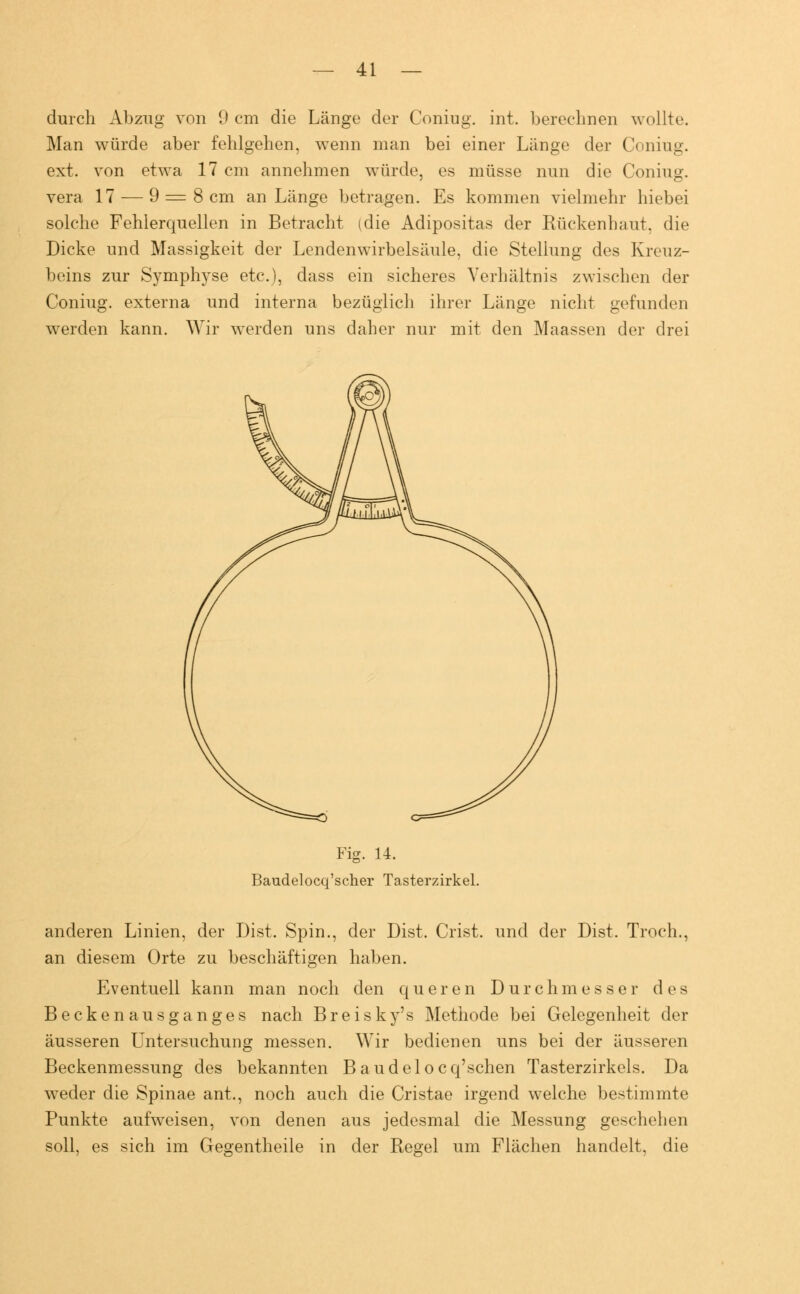 durch Abzug von 9 cm die Länge der Coniug. int. berechnen wollte. Man würde aber fehlgehen, wenn man bei einer Länge der Coniug. ext. von etwa 17 cm annehmen würde, es müsse nun die Coniug. vera 17 — 9 = 8 cm an Länge betragen. Es kommen vielmehr hiebei solche Fehlerquellen in Betracht (die Adipositas der Rückenhaut, die Dicke und Massigkeit der Lendenwirbelsäule, die Stellung des Kreuz- beins zur Symphyse etc.), dass ein sicheres Verhältnis zwischen der Coniug. externa und interna bezüglich ihrer Länge nicht gefunden werden kann. Wir werden uns daher nur mit den Maassen der drei Fig. 14. Baudelocq'scher Tasterzirkel. anderen Linien, der Dist. Spin., der Dist, Crist. und der Dist. Troch., an diesem Orte zu beschäftigen haben. Eventuell kann man noch den queren Durchmesser des Becken ausganges nach Breisky's Methode bei Gelegenheit der äusseren Untersuchung messen. Wir bedienen uns bei der äusseren Beckenmessung des bekannten Baudelocq'schen Tasterzirkels. Da weder die Spinae ant., noch auch die Cristae irgend welche bestimmte Punkte aufweisen, von denen aus jedesmal die Messung geschehen soll, es sich im Gegentheile in der Regel um Flächen handelt, die