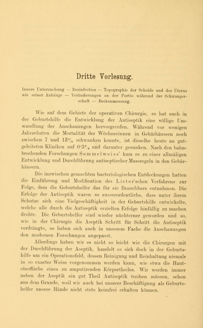 Dritte Vorlesung. Innere Untersuchung — Desinfection — Topographie der Scheide und des Uterus wie seiner Anhänge — Veränderungen an der Portio während der Schwanger- schaft — Beckenmessung. Wie auf dem Gebiete der operativen Chirurgie, so hat auch in der Geburtshilfe die Entwicklung der Antiseptik eine völlige Um- wandlung der Anschauungen hervorgerufen. Während vor wenigen Jahrzehnten die Mortalität der Wöchnerinnen in Gebärhäusern noch zwischen 7 und 13°/0 schwanken konnte, ist dieselbe heute an gut- geleiteten Kliniken auf 0*3°,0 und darunter gesunken. Nach den bahn- brechenden Forschungen Semmelweiss' kam es zu einer allmäligen Entwicklung und Durchführung antiseptischer Massregeln in den Gebär- häusern. Die inzwischen gemachten bacteriologischen Entdeckungen hatten die Einführung und Modification des Lister'schen Verfahrens zur Folge, dem die Geburtshelfer das für sie Brauchbare entnahmen. Die Erfolge der Antiseptik waren so ausserordentliche, dass unter ihrem Schutze sich eine Vielgeschäftigkeit in der Geburtshilfe entwickelte, welche alle durch die Antiseptik erzielten Erfolge hinfällig zu machen drohte. Die Geburtshelfer sind wieder nüchterner geworden und so, wie in der Chirurgie die Aseptik Schritt für Schritt die Antiseptik verdrängte, so haben sich auch in unserem Fache die Anschauungen den modernen Forschungen angepasst. Allerdings haben wir es nicht so leicht wie die Chirurgen mit der Durchführung der Aseptik, handelt es sich doch in der Geburts- hilfe um ein Operationsfeld, dessen Reinigung und Reinhaltung niemals in so exacter Weise vorgenommen werden kann, wie etwa die Haut- oberfläche eines zu amputirenden Körpertheiles. Wir werden immer neben der Aseptik ein gut Theil Antiseptik treiben müssen, schon aus dem Grunde, weil wir auch bei unserer Beschäftigung als Geburts- helfer unsere Hände nicht stets keimfrei erhalten können.