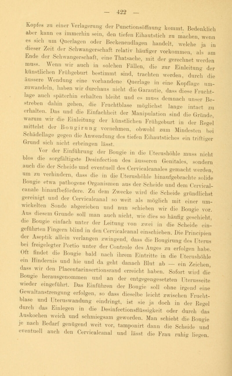Kopfes zu einer Verlagerang der Punctionsöffnung kommt. Bedenklich aber kann es immerhin sein, den tiefen Eihautstich zu machen wenn es sich um Querlagen oder Beckenendlagen handelt, welche ja in dieser Zeit der Schwangerschaft relativ häufiger vorkommen als am Ende der Schwangerschaft, eine Thatsache. mit der gerechnet werden muss. Wenn wir auch in solchen Fallen, die zur Einleitung der kunstlichen Frühgeburt bestimmt sind, trachten werden durch die äussere Wendung eine vorhandene Querlage in eine Kopflage um- zuwandeln, haben wir durchaus nicht die Garantie, da- diese Frucht- lage auch späterhin erhalten bleibt und es mnss demnach unser Be- streben dahin gehen, die Fruchtblase möglichst lange intact zu erhalten. Das und die Einfachheit der Manipulation sind die Gründe warum wir die Einleitung der kunstlichen Frühgeburt in der R, I mittelst der Bongirung vornehmen, obwohl zum Mindesten bei Schadellage gegen die Anwendung des tiefen Eihautstiches ein triftiger Grund sich nicht erbringen lasst. Vor der Einführung der Bougie in die üterashöhle muss nicht blos die sorgfältigste Desinfection des äusseren Genitales, sondern auch die der Scheide und eventuell des Cervicalcanales gemacht werden um zu verhindern, das-, die ,,, die üterashöhle hinaufgebrachte solide Bougie etwa pathogene Organismen aus der Scheide und den, Cervical- canale hinaufbefördere. Zu dem Zwecke und die Scheide gründlichst gereinigt und der Cervicalcana] so weit als möglich mit 'einer um- wickelten Sonde abgerieben und nun schieben wir die 1! ie vor Aus diesem Grande soll man auch nicht, wie dies so häufig geschieht die Bougie einfach unter der Leitung von zwei in die Schei, in- geführten Fingern blind in den Cervicalcana] einschieben. Die Principien der Aseptik allem verlangen zwingend, da- die Bongirang des Uterus bei foyegter Portio nnter der Centrale des Anges zu erfolgen h, Oft findet die Bougie bald „ach ihrem Eintritte in die üterashöhle ein Hindernis und hie und ,1a geht danach Blut ab _ ein Zeichen dass wir den Placentarinsertionsrand erreicht haben. Sofort wird die Bougie herausgenommen und an der entgegengesetzten Dterasseite wieder eingeführt. Das Einführen ,1er Bougie soll ohne irgend eine brewaltanstrengung erfolgen, so dass dieselbe leicht zwischen Frucht- blase und Uteraswandnng eindringt, ist sie ja doch in der II I durch das Einlegen in die Desinfectionsflüssigkeit oder durch das Auskochen weich und schmiegsam geworden. Man schiebt die Bougie je nach Bedarf genügend weit vor. tamponirt dann die Scheide und eventuell auch den Cervicalcanal und lasst die Frau rahig ü, n