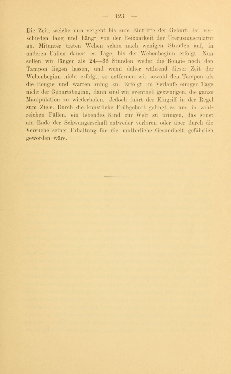Die Zeit, welche nun vergeht bis zum Eintritte der Geburt, ist ver- schieden lang und hängt von der Reizbarkeit der Uterusmuseulatur ab. Mitunter treten Wehen schon nach wenigen Stunden auf, in anderen Fällen dauert es Tage, bis der Wehenbeginn erfolgt. Xun sollen wir länger als 24—36 Stunden weder die Bougie noch den Tampon liegen lassen, und wenn daher während dieser Zeit der Wehenbeginn nicht erfolgt, so entfernen wir sowohl den Tampon als die Bougie und warten ruhig zu. Erfolgt im Verlaufe einiger Tage nicht der Geburtsbeginn, dann sind wir eventuell gezwungen, die ganze Manipulation zu wiederholen. Jedoch führt der Eingriff in der Regel zum Ziele. Durch die künstliche Frühgeburt gelingt es uns in zahl- reichen Fällen, ein lebendes Kind zur Welt zu bringen, das sonst am Ende der Schwangerschaft entweder verloren oder aber durch die Versuche seiner Erhaltung für die mütterliche Gesundheit gefährlich geworden wäre.