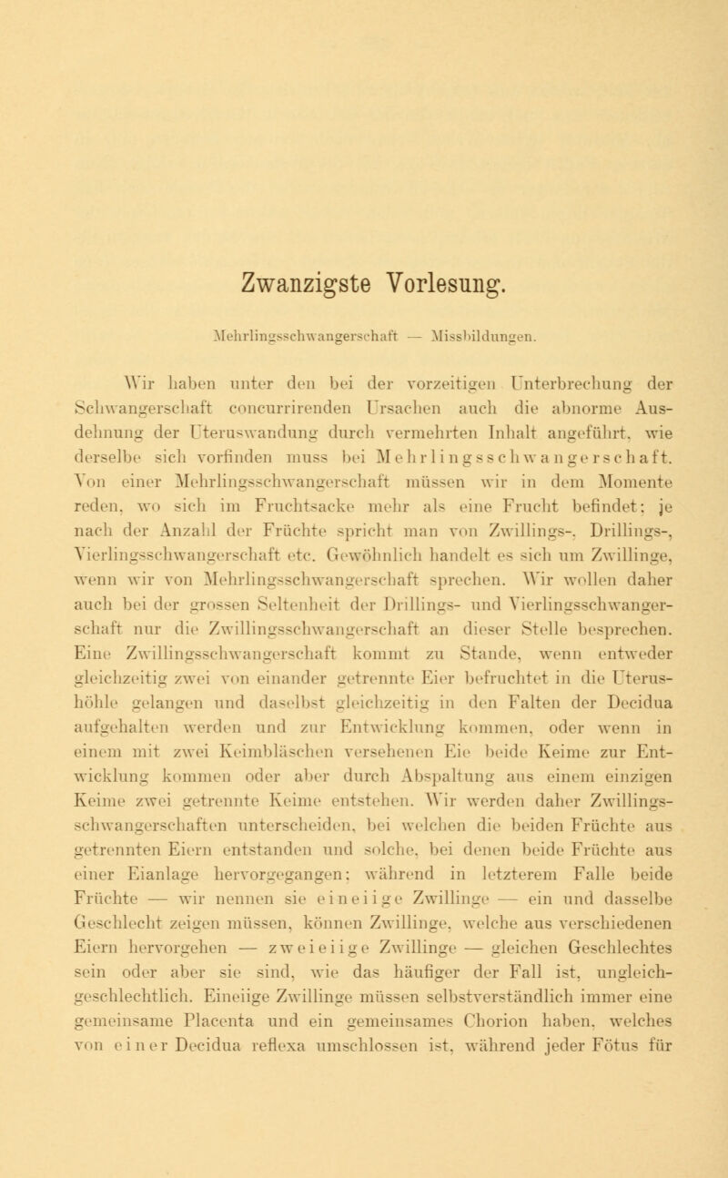 Zwanzigste Vorlesung. Mehrlingsschwangerschaft — Missbildungen. Wir haben unter den bei der vorzeitigen Unterbrechung der Schwangerschaft concurrirenden Ursachen auch die abnorme Aus- dehnung der Uteruswandung durch vermehrten Inhalt angeführt, wie derselbe sich vorrinden muss bei Mehrlingsschwangerschaft. Von einer Mehrlingsschwangerschaft müssen wir in dem Momente reden, wo sieh im Fruchtsacke mehr als eine Frucht befindet: je nach der Anzahl der Fruchte spricht man von Zwillings-. Drillings-. Vierlingsschwangerschaft etc. Gewöhnlich handelt es -ich um Zwillinge, wenn wir von Mehrlingsschwangerschaft sprechen. Wir wollen daher auch bei der grossen Seltenheit der Drillings- und Vierlingsschwanger- schaft nur die Zwillingsschwangerschaft an dieser Stelle besprechen. Eine Zwillingsschwangerschaft kommt zu Stande, wenn entweder gleichzeitig zwei von einander getrennte Eier befruchtet in die Uteras- höhle gelangen und daselbst gleichzeitig in den Falten der Decidua aufgehalten werden und zur Entwicklung kommen, oder wenn in einem mit zwei Keimbläschen versehenen Eie beide Keime zur Ent- wicklung kommen oder aber durch Abspaltung aus einem einzigen Keime zwei getrennte Keime entstehen. Wir werden daher Zwillings- schwangerschaften unterscheiden, bei welchen die beiden Früchte aus getrennten Eiern entstanden und solche, bei denen beide Früchte aus einer Eianlage hervorgegangen: während in letzterem Falle beide Früchte — wir nennen sie eineiige Zwillinge — ein und dasselbe Geschlecht zeigen müssen, können Zwillinge, welche aus verschiedenen Eiern hervorgehen — zweieiige Zwillinge — gleichen Geschlechtes sein oder aber sie sind, wie das häufiger der Fall ist. ungleich- geschlechtlich. Eineiige Zwillinge müssen selbstverständlich immer eine gemeinsame Placenta und ein gemeinsames Chorion haben, welches von einer Decidua reflexa umschlossen ist. während jeder Fötus für