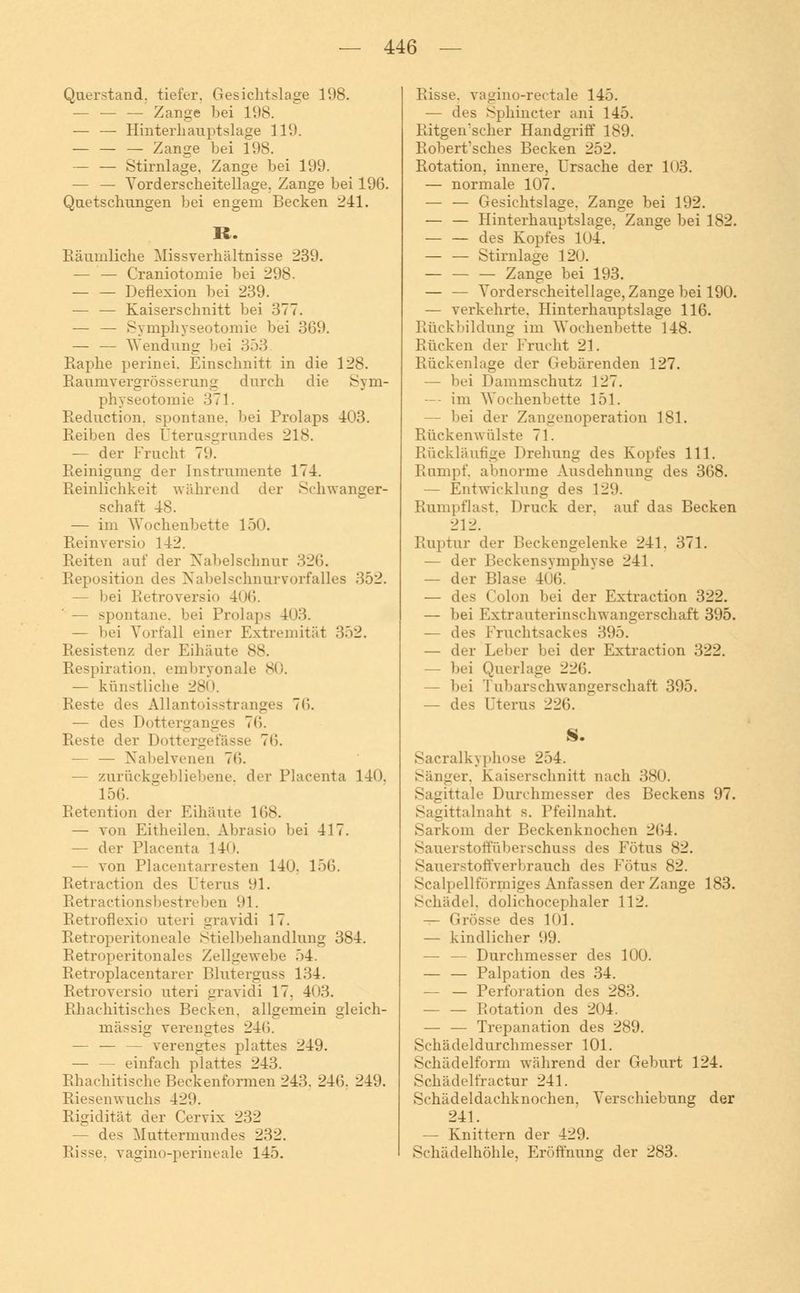 Querstand, tiefer. Gesichtslage 1(.)8. - Zange hei 198. — — Hinterliauptslage 119. — — — Zange bei 198. — — Stirnlage, Zange bei 199. — — Vorderscheitellage. Zange bei 196. Quetschungen bei engem Becken 241. R. Räumliche Missverhältnisse 239. — — Craniotomie bei 298. — — Deflexion bei 239. — — Kaiserschnitt bei 377. — — Symphyseotomie bei 369. — — Wendung bei 353 Raphe perinei, Einschnitt in die 128. Raumvergrösserung durch die Sym- physeotomie 371. Reduction, spontane, bei Prolaps 403. Reiben des Uterusgrundes 218. — der Fracht 79. Reinigung der Instrumente 174. Reinlichkeit während der Schwanger- schaft 48. — im Wochenbette 150. Reinversio 142. Reiten auf der Nabelschnur 326. Reposition des Nabelschnurvorfalles 352. — bei Retroversio 406. — spontane, bei Prolaps 40.3. — bei Vorfall einer Extremität 352. Resistenz der Eihäute 88. Respiration, embryonale 80. — künstliche 280. Reste des Allantoisstranges 7l*>. — des Dotterganges 76. Reste der Dottergefässe 76. — — Nabelvenen 76. — zurückgebliebene, der Placenta 140. 156. Retention der Eihäute 168. — von Eitheilen. Abrasio bei 417. — der Placenta 140. — von Piacentarresten 140. 156. Retraction des Uterus 91. Retractionsbestreben 91. Retroflexio uteri gravidi 17. Retroperitoneale Stielbehandlung 384. Retroperitonales Zellgewebe 54. Retroplacentarer Bluterguss 134. Retroversio uteri gravidi 17. 403. Rhachitisches Becken, allgemein gleich- massig verengtes 246. — — — verengtes plattes 249. — — einfach plattes 243. Rhachitische Beckenformen 243. 246. 249. Riesenwuchs 429. Rigidität der Cervix 232 — des Muttermundes 232. Risse, vagino-perineale 145. Bisse, vagino-rectale 145. — des Sphincter ani 145. Ritgemscher Handgriff 189. Robert'sches Becken 252. Rotation, innere, Ursache der 103. — normale 107. — — Gesichtslage. Zange bei 192. — — Hinterhauptslage, Zange bei 182. — — des Kopfes 104. Stirnlage 120. Zange bei 193. — — Vorderscheitellage, Zange bei 190. — verkehrte. Hinterhauptslage 116. Rückbildung im Wochenbette 148. Bücken der Frucht 21. Rückenlage der Gebärenden 127. — bei Dammschutz 127. — im Wochenbette 151. — bei der Zangenoperation 181. Rückenwülste 71. Rückläufige Drehung des Kopfes 111. Rumpf, abnorme Ausdehnung des 368. — Entwicklung des 129. Rumpflast, Druck der. auf das Becken 212. Ruptur der Beckengelenke 241. 371. — der Beckensymphyse 241. — der Blase 406. — des Colon bei der Extraction 322. — bei Extra uteriuschwangerschaft 395. — des Fruchtsackes 395. — der Leber bei der Extraction 322. — bei Querlage 226. — bei '! ubarschwangerschaft 395. — des Uterus 226. S. Sacralkyphose 254. Sänger, Kaiserschnitt nach 380. Sagittale Durchmesser des Beckens 97. Sagittalnaht s. Pfeilnaht. Sarkom der Beckenknochen 264. Sauerstoffüberschuss des Fötus 82. Sauerstoffverbrauch des Fötus 82. Scalpellförniiges Anfassen der Zange 183. Schädel, dolichocephaler 112. — Grösse des 101. — kindlicher 99. — — Durchmesser des 100. — — Palpation des 34. — — Perforation des 283. Rotation des 204. — — Trepanation des 289. Schädeldurchmesser 101. Schädelform während der Geburt 124. Schädelfractur 241. Schädeldachknochen. Verschiebung der 241. — Knittern der 429. Schädelhöhle, Eröffnung der 283.