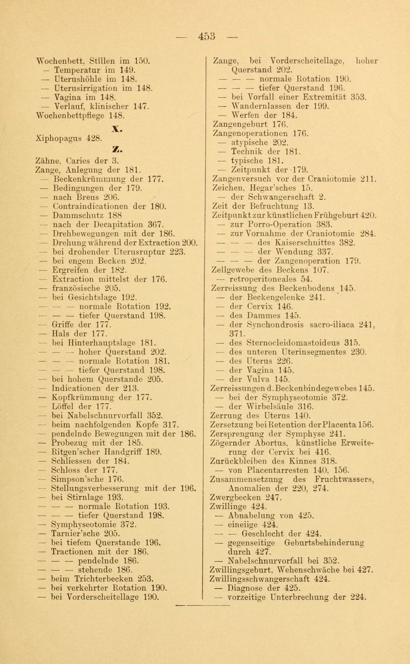 Wochenbett. Stillen im 150. — Temperatur im 149. — Uterushöhle im 148. — Uterusirrigation im 148. — Vagina im 148. — Verlauf, klinischer 147. Wochenbettpflege 148. Xiphopagus 428. X. Z. Zähne. Caries der 3. Zange, Anlegung der 181. — Beckenkrümmung der 177. — Bedingungen der 179. — nach Breus 206. — Contraindicationen der 180. — Dammschutz 188 — nach der Decapitation 367. — Drehbewegungen mit der 186. — Drehung während der Extraction 200. — bei drohender Uterusruptur 223. — bei engem Becken 202. — Ergreifen der 182. - Extraction mittelst der 176. — französische 205. — bei Gesichtslage 192. — — — normale Rotation 192. — — — tiefer Querstand 198. — Griffe der 177. — Hals der 177. — bei Hinterhauptslage 181. — — — hoher Querstand 202. — — — normale Rotation 181. — — — tiefer Querstand 198. — bei hohem Querstande 205. — Indicationen der 213. — Kopfkrümmung der 177. Löffel der 177. — bei Nabelschnurvorfall 352. — beim nachfolgenden Kopfe 317. - pendelnde Bewegungen mit der 186. — Probezug mit der 185. — Ritgemscher Handgriff 189. — Schliessen der 184. — Schloss der 177. — Simpson'sche 176. - Stellungsverbesserung mit der 196. — bei Stirnlage 193. — — — normale Rotation 193. — tiefer Querstand 198. — Symphyseotomie 372. — Tarnier'sche 205. — bei tiefem Querstande 196. — Tractionen mit der 186. — — — pendelnde 186. — — — stehende 186. — beim Trichterbecken 253. — bei verkehrter Rotation 190. — bei Vorderscheitellage 190. Zange, bei Vorderscheitellage. hoher Querstand 202. — — — normale Rotation 190. — — — tiefer Querstand 196. — bei Vorfall einer Extremität 353. — Wandernlassen der 199. — Werfen der 184. Zangengeburt 176. Zangenoperationen 176. — atvpische 202. — Technik der 181. — typische 181. — Zeitpunkt der 179. Zangen versuch vor der Craniotomie 211. Zeichen. Hegar'sches 15. — der Schwangerschaft 2. Zeit der Befruchtung 13. Zeitpunkt zur künstlichen Frühgeburt 420. — zur Porro-Operation 383. — zur Vornahme der Craniotomie 284. — — — des Kaiserschnittes 382. — — — der Wendung 337. — — — der Zangenoperation 179. Zellgewebe des Beckens 107. — retroperitoneales 54. Zerreissung des Beckenbodens 145. — der Beckengelenke 241. — der Cervix 146. — des Dammes 145. — der Svnchondrosis sacro-iliaca 241, 371. — des Sternocleidomastoideus 315. — des unteren Uterinsegmentes 230. — des Uterus 226. — der Vagina 145. — der Vulva 145. Zerreissungend. Beckenbindegewebes 145. — bei der Symphyseotomie 372. — der Wirbelsäule 316. Zerrung des Uterus 140. Zersetzung bei Retention derPlacenta 156. Zersprengung der Symphyse 241. Zögernder Abortus, künstliche Erweite- rung der Cervix bei 416. Zurückbleiben des Kinnes 318. — von Piacentarresten 140. 156. Zusammensetzung des Fruchtwassers, Anomalien der 220. 274. Zwergbecken 247. Zwillinge 424. — Abnabelung von 425. — eineiige 424. — — Geschlecht der 424. — gegenseitige Geburtsbehinderung durch 427. — Nabelschnurvorfall bei 352. Zwillingsgeburt. Wehenschwäche bei 427. Zwillingsschwangerschaft 424. — Diagnose der 425. — vorzeitige Unterbrechung der 224.