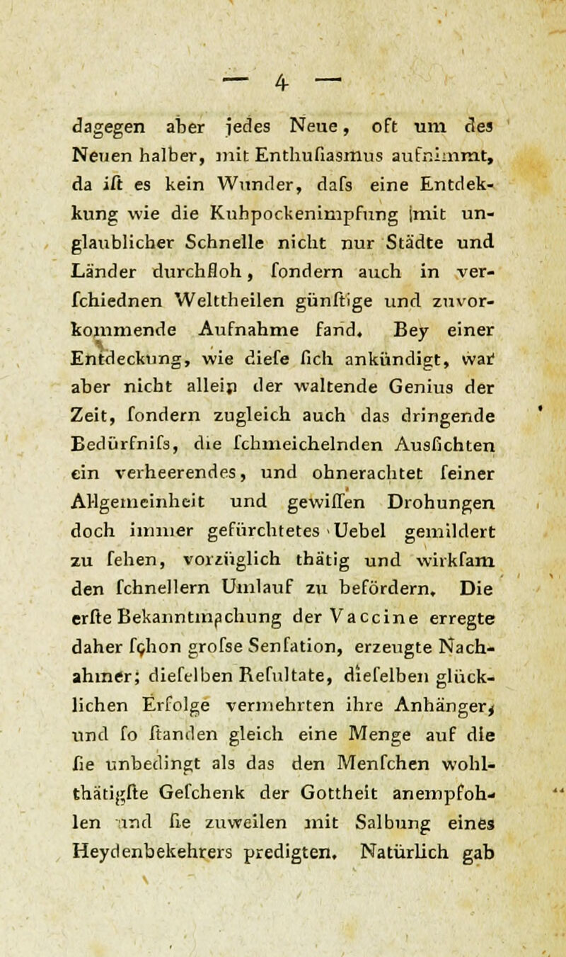 dagegen aber jedes Neue, oft um des Neuen halber, mit Enthufiasmus aufnimmt, da ift es kein Wunder, dafs eine Entdec- kung wie die Kubpockenimpfung jmit un- glaublicher Schnelle nicht nur Städte und Länder durchfloh, fondern auch in ver- fchiednen Welttheilen günftige und zuvor- kommende Aufnahme fand. Bey einer V . Entdeckung, wie diefe fich ankündigt, wat aber nicht alleip der waltende Genius der Zeit, fondern zugleich auch das dringende Bedürfnifs, die fchmeichelnden Ausfichten ein verheerendes, und ohnerachtet feiner Allgemeinheit und gewiffen Drohungen doch immer gefürchtetes Uebel gemildert zu fehen, vorzüglich thätig und wirkfam den fchnellern Umlauf zu befördern. Die erfle Bekanntmachung der Vaccine erregte daher fghon grofse Senfation, erzeugte Nach- ahmer; diefelben Refultate, diefelben glück- lichen Erfolge vermehrten ihre Anhänger^ und fo ftanden gleich eine Menge auf die fie unbedingt als das den Menfchen wohl- thätigfte Gefchenk der Gottheit anempfoh- len und fie zuweilen mit Salbung eines Heydenbekehrers predigten. Natürlich gab