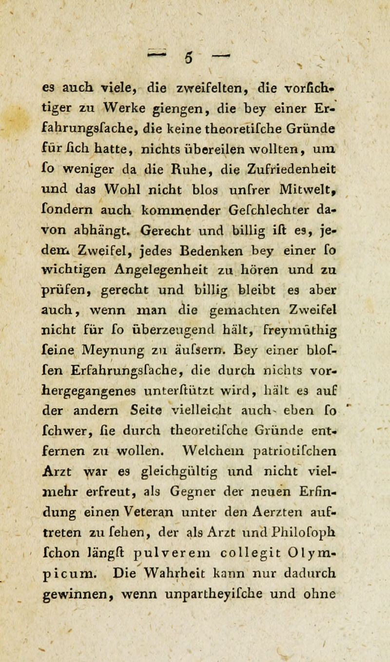 es auch viele, die zweifelten, die vorfich« tiger zu Werke giengen, die bey einer Er- fahrungsfache, die keine theoretifche Gründe für lieh hatte, nichts übereilen wollten, um fo weniger da die Ruhe, die Zufriedenheit und das Wohl nicht blos unfrer Mitwelt, fondern auch kommender Gefchlechter da- von abhängt. Gerecht und billig ift es, je- dem Zweifel, jedes Bedenken bey einer fo wichtigen Angelegenheit zu hören und zu prüfen, gerecht und billig bleibt es aber auch, wenn man die gemachten Zweifel nicht für fo überzeugend hält, freymüthig feine Meynung zu äufsern. Bey einer biof- fen Erfahrungsfacrie, die durch nichts vor- hergegangenes unterftützt wird, hält es auf der andern Seite vielleicht auch- eben fo fchwer, fie durch theoretifche Gründe ent- fernen zu wollen. Welchem patriotifchen Arzt war es gleichgültig und nicht viel- mehr erfreut, als Gegner der neuen Erfin- dung einen Veteran unter den Aerzten auf- treten zu fehen, der als Arzt undPhilofoph fchon längft pulverem collegit Olym- picum. Die Wahrheit kann nur dadurch gewinnen, wenn unpartheyifche und ohne