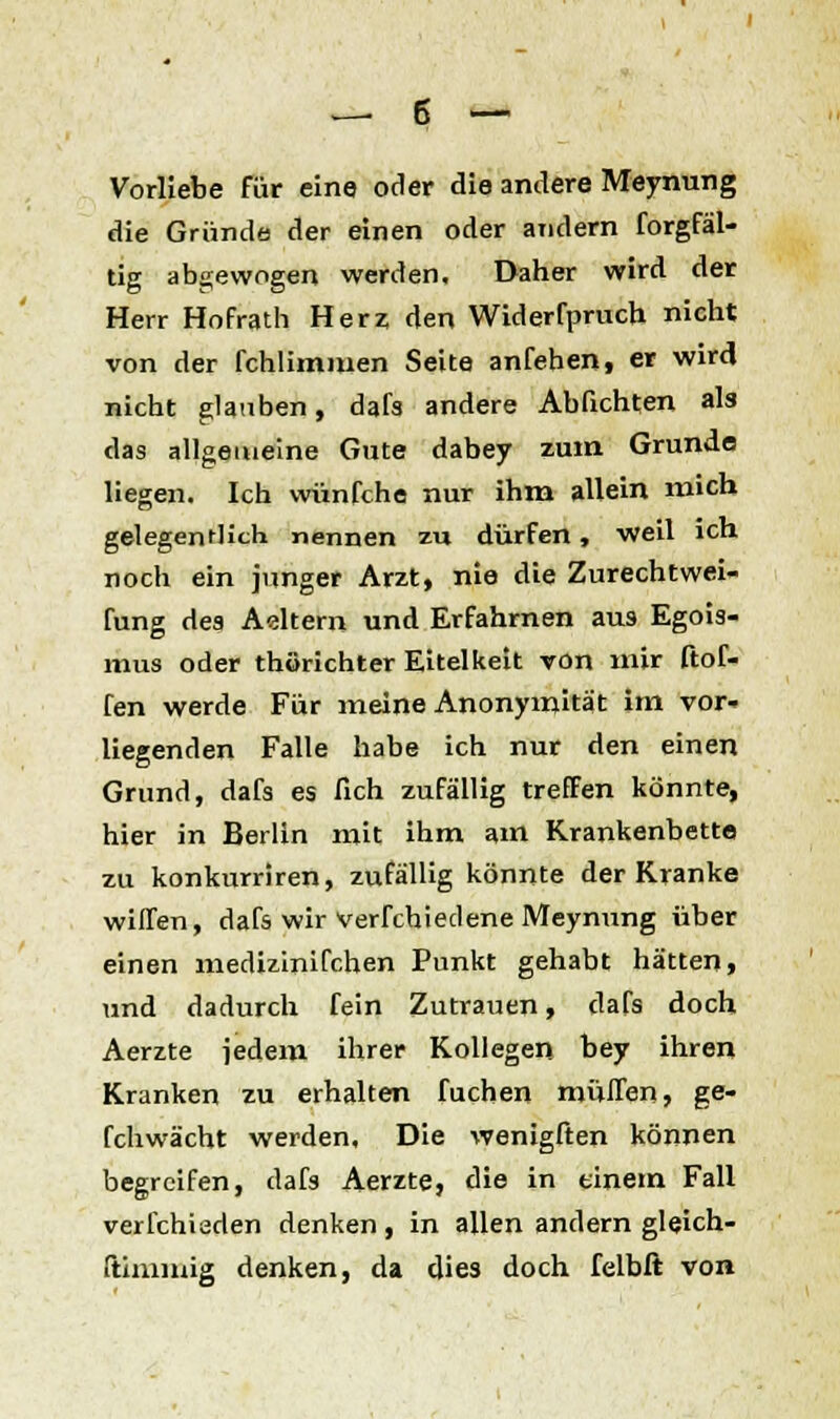 Vorliebe für eine oder die andere Meynung die Gründe der einen oder atidern forgfäl- tig abgewogen werden. Daher wird der Herr Hofrath Herz; den Widerfpruch nicht von der fchlimmen Seite anfehen, er wird nicht glauben, dafs andere Ablichten als das allgemeine Gute dabey zum Grunde liegen. Ich wünfche nur ihm allein mich gelegentlich nennen zu dürfen, weil ich noch ein junger Arzt, nie die Zurechtwei- fung des Adtern und Erfahrnen aus Egois- mus oder thörichter Eitelkeit von mir ftof- fen werde Für meine Anonymität im vor- liegenden Falle habe ich nur den einen Grund, dafs es lieh zufällig treffen könnte, hier in Berlin mit ihm am Krankenbette zu konkurriren, zufällig könnte der Kranke willen, dafs wir vermiedene Meynung über einen medizinifchen Punkt gehabt hätten, und dadurch fein Zutrauen, dafs doch Aerzte jedem ihrer Kollegen bey ihren Kranken zu erhalten fuchen muffen, ge- fchwächt werden. Die wenigften können begreifen, dafs Aerzte, die in einem Fall verfchiaden denken, in allen andern gleich- (timmig denken, da dies doch felbft von