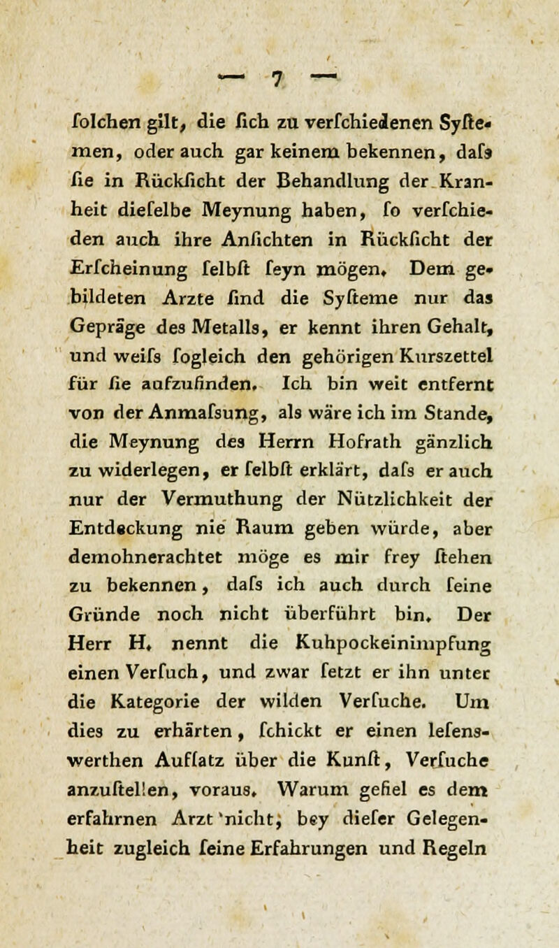 folchen gilt, die fich zu verfchieienen Syße« men, oder auch gar keinem bekennen, dafs fie in Rücklicht der Behandlung der Kran- heit diefelbe Meynung haben, fo verfchie- den auch ihre Anflehten in Rückficht der Erfcheinung felbft feyn mögen. Dem ge« bildeten Arzte find die Syfteme nur das Gepräge des Metalls, er kennt ihren Gehalt, und weifs fogleich den gehörigen Kurszettel für fie aufzufinden. Ich bin weit entfernt von der Anmafsung, als wäre ich im Stande, die Meynung des Herrn Hofrath gänzlich zu widerlegen, er felbft erklärt, dafs er auch nur der Vermuthung der Nützlichkeit der Entdeckung nie Raum geben würde, aber demohnerachtet möge es mir frey ftehen zu bekennen, dafs ich auch durch feine Gründe noch nicht überführt bin. Der Herr H, nennt die Kuhpockeinimpfung einen Verfuch, und zwar fetzt er ihn unter die Kategorie der wilden Verfuche. Um dies zu erhärten, fchickt er einen lefens- werthen Auflatz über die Kunft, Verfuche anzufteüen, voraus. Warum gefiel es dem erfahrnen Arzt 'nicht; bey diefer Gelegen- heit zugleich feine Erfahrungen und Regeln