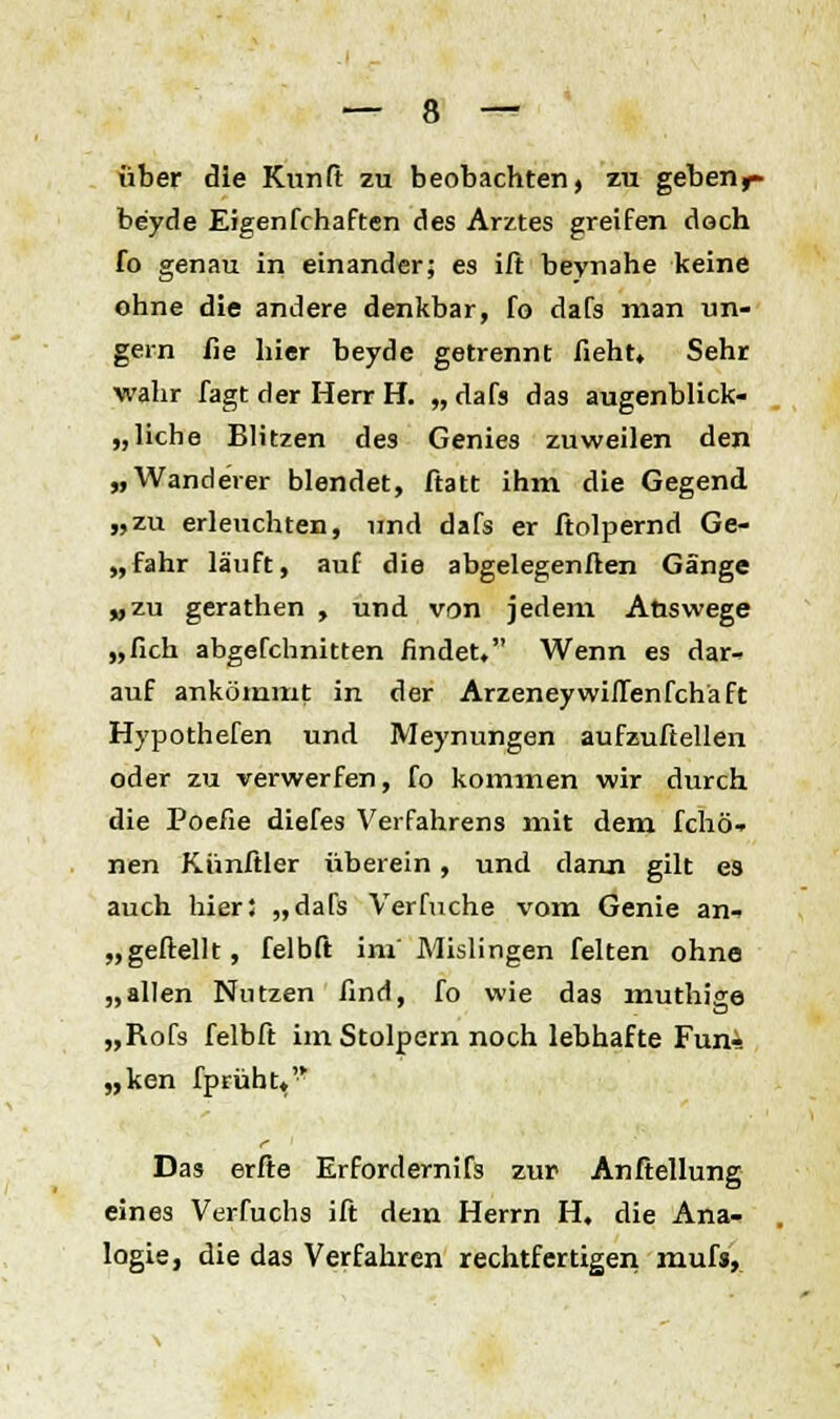 über die Kunft zu beobachten, zu geberif be'yde Eigenfchaften des Arztes greifen dach fo genau in einander; es ift beynahe keine ohne die andere denkbar, fo dafs man un- gern fie hier beyde getrennt fieht. Sehr wahr fagt der Herr H. „ dafs das augenblick- liche Blitzen de3 Genies zuweilen den „Wanderer blendet, ftatt ihm die Gegend „zu erleuchten, und dafs er ftolpernd Ge- „fahr läuft, auf die abgelegenften Gänge „zu gerathen , und von jedem Auswege „lieh abgefchnitten rindet. Wenn es dar- auf ankömmt in der ArzeneywifTenfchäft Hypothefen und Meynungen aufzuteilen oder zu verwerfen, fo kommen wir durch die Poefie diefes Verfahrens mit dem fchö- nen Künftler überein, und dann gilt es auch hier; „dafs Verfuche vom Genie an- „geftellt, felbft im' Mislingen feiten ohne „allen Nutzen find, fo wie das muthige „Rofs felbft im Stolpern noch lebhafte Fun-! „ken fprüht«'* Das erfte Erfordernifs zur Anftellung eines Verfuchs ift dem Herrn H, die Ana- logie, die das Verfahren rechtfertigen mufs,