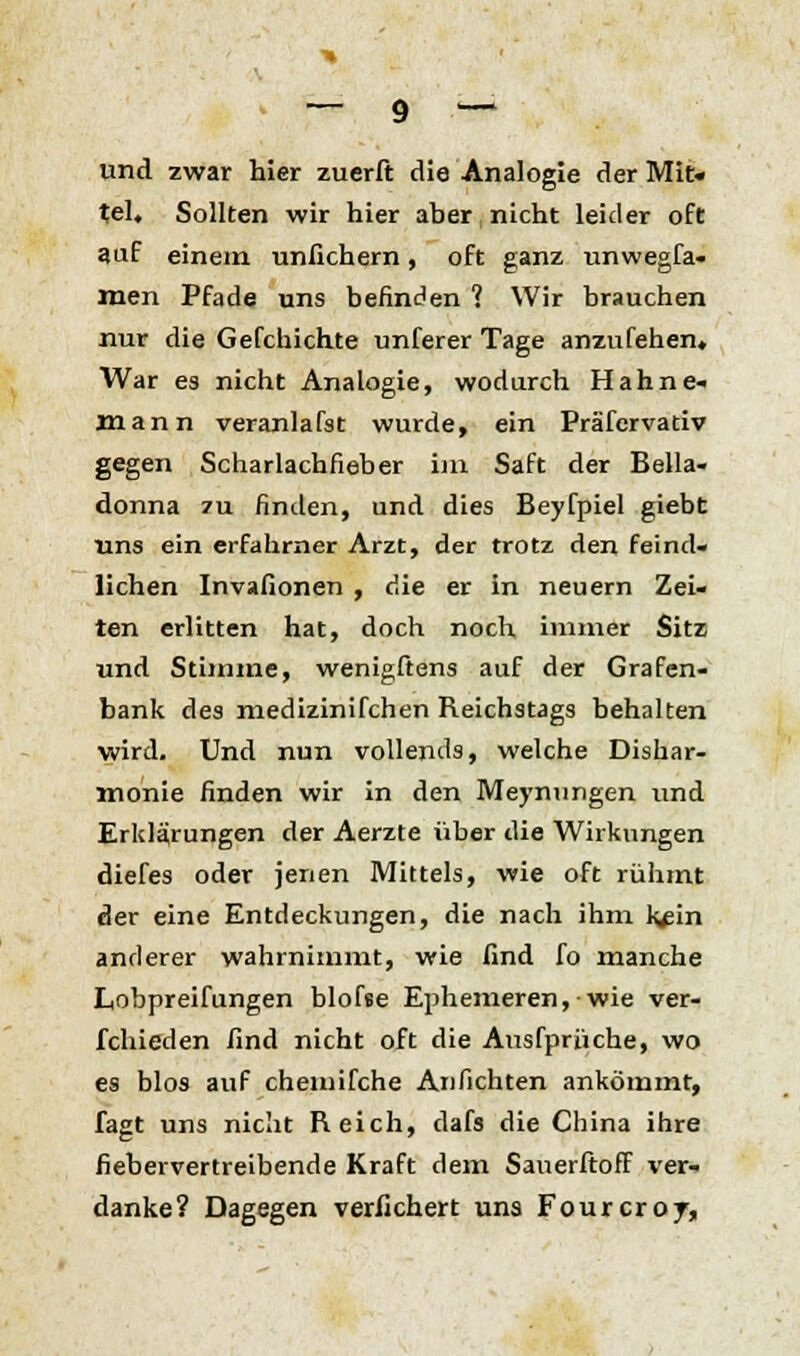 und zwar hier zuerft die Analogie der Mit« tel. Sollten wir hier aber nicht leider oft auf einem unfichern, oft ganz unwegfa« men Pfade uns befinden 1 Wir brauchen nur die Gefchichte unferer Tage anzufeilen. War es nicht Analogie, wodurch Hahne« mann veranlafst wurde, ein Prä'fcrvativ gegen Scharlachfieber im Saft der Bella- donna zu finden, und dies Beyfpiel giebt uns ein erfahrner Arzt, der trotz den feind- lichen Invafionen , die er in neuern Zei- ten erlitten hat, doch noch immer Sitz und Stimme, wenigftens auf der Grafen- bank des medizinifchen Reichstags behalten wird. Und nun vollends, welche Dishar- monie finden wir in den Meynungen und Erklärungen der Aerzte über die Wirkungen diefes oder jenen Mittels, wie oft rühmt der eine Entdeckungen, die nach ihm k#in anderer wahrnimmt, wie find fo manche Lobpreifungen blofse Ephemeren, wie ver- fchieden find nicht oft die Ausfprüche, wo es blos auf chemifche Anflehten ankömmt, fagt uns nicht Reich, dafs die China ihre fiebervertreibende Kraft dem Sauerftoff ver- danke? Dagegen verliehen uns Fourcroj,