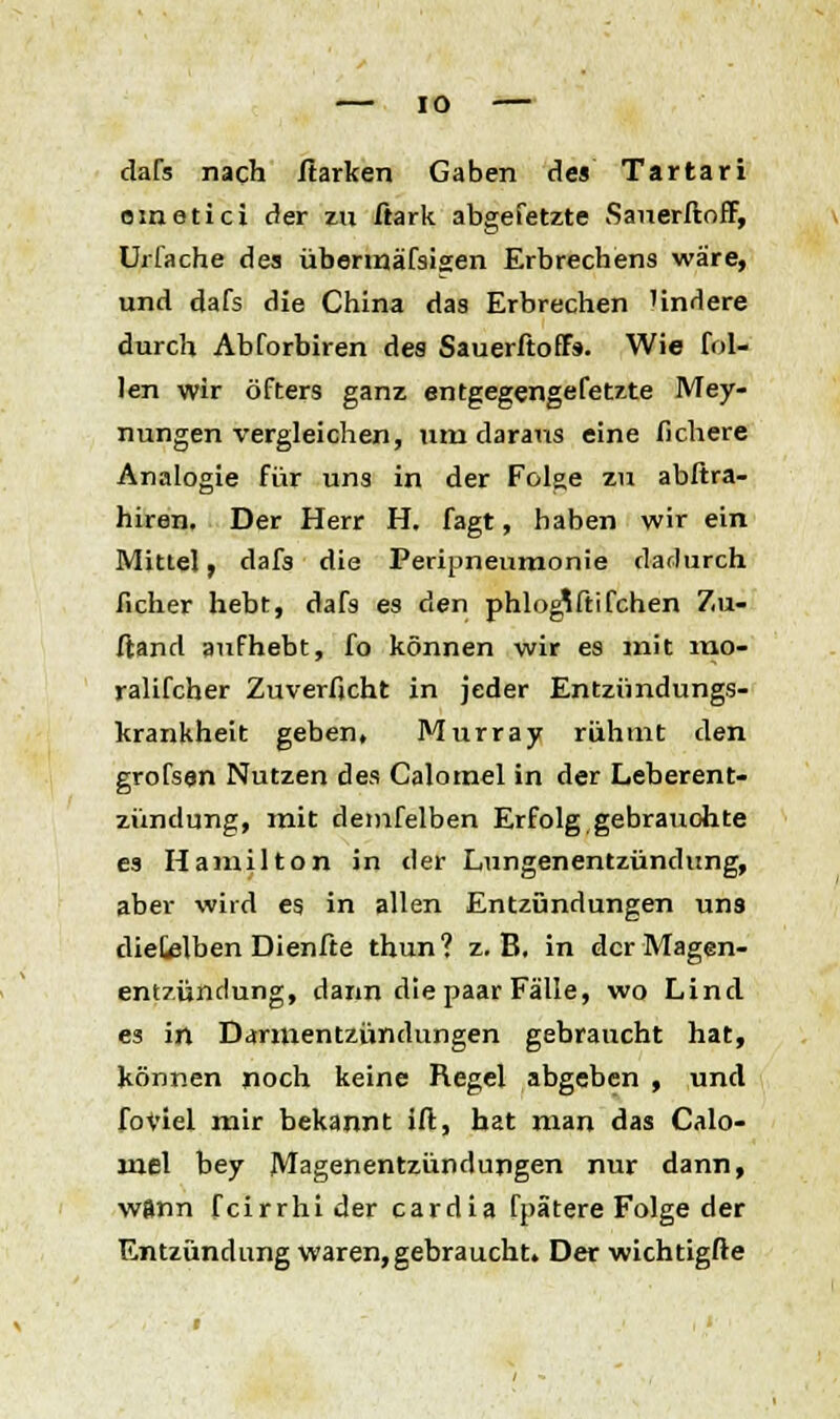 dafs nach ftarken Gaben des Tartari ometici der zu ftark abgefetzte Sauerftoff, Urfache des übermäfsisen Erbrechens wäre, und dafs die China das Erbrechen Undere durch Abforbiren des SauerftofFs. Wie fei- len wir öfters ganz entgegengefetzte Mey- nungen vergleichen, um daraus eine fichere Analogie für uns in der Folge zu abftra- hiren. Der Herr H. fagt, haben wir ein Mittel, dafs die Periuneumonie dadurch ficher hebt, dafs es den phlog^ftifchen Zu« ftand aufhebt, fo können wir es mit mo- ralifcher Zuverfjcht in jeder Entzündungs- krankheit geben, Murray rühmt den grofsen Nutzen des Calomel in der Leberent- zündung, mit demfelben Erfolg gebrauchte es Hamilton in der Lungenentzündung, aber wird es in allen Entzündungen uns diefelben Dienfte thun? z.B. in der Magen- entzündung, dann die paar Fälle, wo Lind es in Darmentzündungen gebraucht hat, können noch keine Regel abgeben , und foViel mir bekannt ift, hat man das Calo- mel bey Magenentzündungen nur dann, wftnn feirrhi der cardia fpätere Folge der Entzündung waren,gebraucht» Der wichtigfte