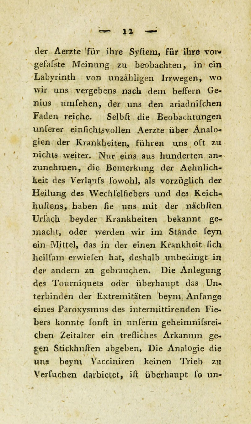 der Aerzte 'für ihre Syftem, für ihre vor« gefafste Meinung zu beobachten, in1 ein Labyrinth von unzähligen Irrwegen, wo wir uns vergebens nach dem belfern Ge- nius umfehen, der uns den ariadnifchen Faden reiche. Selbft die Beobachtungen unferer einfichtsvollen Aerzte über Analo- gien der Krankheiten, führen uns oft zu nichts weiter. Nnr eins aus hunderten an- zunehmen, die Bemerkung der Aehnlich- lceit des Verlaufs fowohl, als vorzüglich der Heilung des Wechfelfiebers und des Keich- huftena, haben fie uns mit der nächften Urfach beyder Krankheiten bekannt ge- macht, oder werden wir im Stande feyn ein Mittel, das in der einen Krankheit fich heilfam erwiefen hat, deshalb unbedingt in der andern zu gebrauchen. Die Anlegung des Tourniquets oder überhaupt das Un- terbinden der Extremitäten beym Anfange eines Paroxysmus des iiitermittirenden Fie- bers konnte fonft in unferm geheimnifsrei- chen Zeitalter ein trefliches Arkanum ge- gen Stickhuften abgeben, Die Analogie die uns beym Vacciniren keinen Trieb zu Verfuchen darbietet, ift überhaupt fo un-