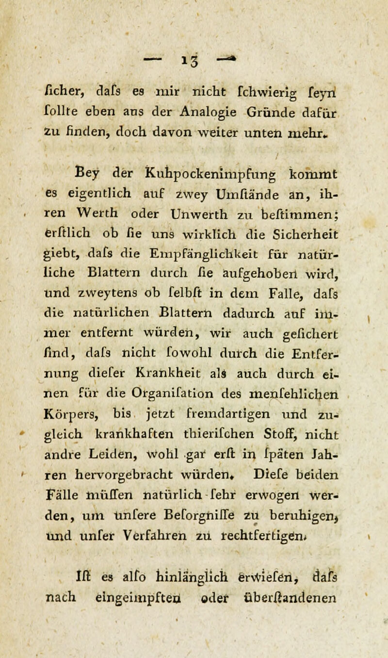 /icher, dafs es mir nicht fchwierig feyn follte eben ans der Analogie Gründe dafür Zu finden, doch davon weiter unten mehr. Bey der Kuhpockenimpfung kommt es eigentlich auf zwey Umftände an, ih- ren Werth oder Unwerth zu beftimmen; erftlich ob fie uns wirklich die Sicherheit giebt, dafs die Empfänglichkeit für natür- liche Blattern durch fie aufgehoben wird, und zweytens ob felbft in dem Falle, dafs die natürlichen Blattern dadurch auf im- mer entfernt würden, wir auch gefiebert find, dafs nicht fowohl durch die Entfer- nung diefer Krankheit als auch durch ei- nen für die Organifation des menfehlichen Körpers, bis jetzt fremdartigen und zu- gleich krankhaften thierifchen Stoff, nicht andre Leiden, wohl gar erft in fpäten Jah- ren hervorgebracht würden, Diefe beiden Fälle muffen natürlich fehr erwogen wer- den, um ünfere Beforgniffe zu beruhigen} und unfer Verfahren zu rechtfertigem Iff es alfo hinlänglich erwiefen, dafs nach eingeimpften: oder überßandenen