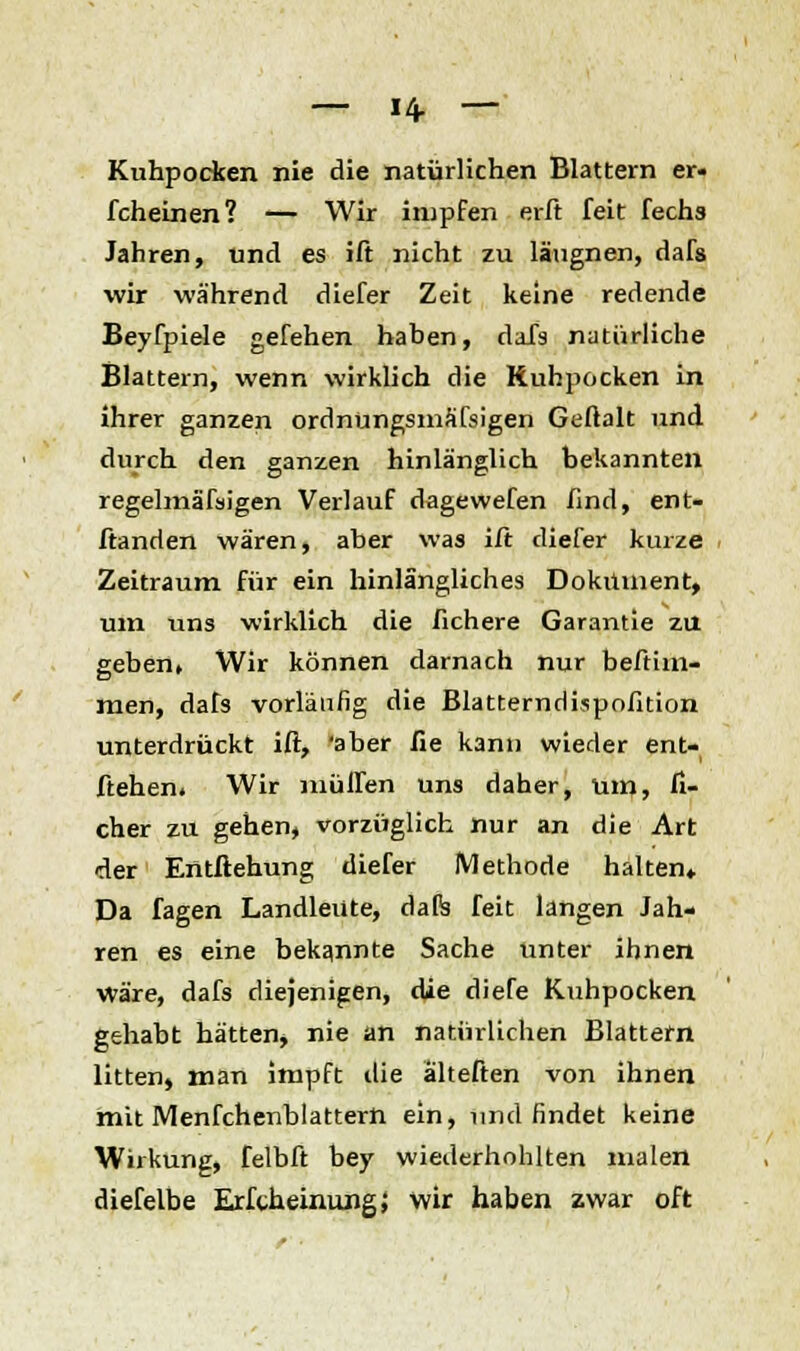 — 14- — Kuhpocken nie die natürlichen Blattern er. fcheinen? — Wir impfen erft feit Techs Jahren, und es ift nicht zu läugnen, dafs wir während diefer Zeit keine redende Beyfpiele gefehen haben, dafs natürliche Blattern, wenn wirklich die Ruhpocken in ihrer ganzen ordnüngsmäfsigen Geftalt und durch den ganzen hinlänglich bekannten regelmäßigen Verlauf dagewefen find, ent- ftanden wären, aber was ift diefer kurze Zeitraum für ein hinlängliches Dokument, um uns wirklich die fichere Garantie zu geben, Wir können darnach nur beftim- men, dafs vorläufig die Blatterndispofition unterdrückt ift, 'aber fie kann wieder ent- liehen. Wir muffen uns daher, um, fi- cher zu gehen, vorzüglich nur an die Art der Entftehung diefer Methode halten» Da fagen Landleute, dafe feit langen Jah- ren es eine bekannte Sache unter ihnen wäre, dafs diejenigen, die diefe Kuhpocken gehabt hätten* nie an natürlichen Blattern litten, man impft die alteften von ihnen mit Menfchenblattern ein, und findet keine Wirkung, felbft bey wiederhohlten malen diefelbe ErfcheinungJ wir haben zwar oft