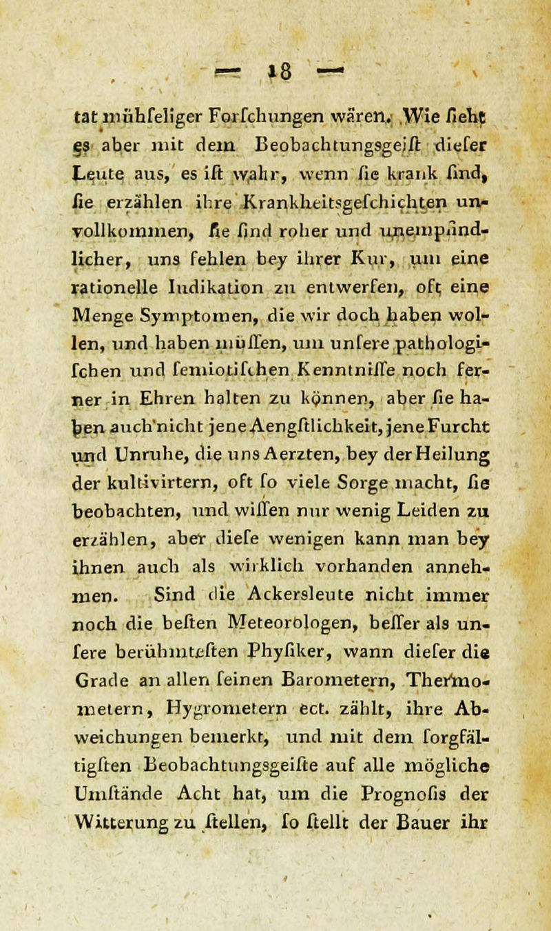 tat iiiühfeli'ger Forfchungen wären.; ,Wie Zieht es aber mit dem Beobachtungsgeift tliefer Leute aus, es ift w,ahr, wenn fie krank find, fie erzählen ihre Krankheitsgefthichten un- vollkommen, fie find roher und ujiempund- licher, uns fehlen bey ihrer Kur, um eine rationelle Indikation zn entwerfen, oft, eine Menge Symptomen, die wir doch haben wol- len, und haben müflen, um unfere pathologi- fchen und femiotifihen Kenntniife noch fer- ner in Ehren halten zu können, aber fie ha- ben auch'nicht jene Aengftlichkeit, jene Furcht und Unruhe, die uns Aerzten, bey der Heilung der kultivirtern, oft fo viele Sorge macht, fie beobachten, und willen mir wenig Leiden zu erzählen, aber diefe wenigen kann man bey ihnen auch als wirklich vorhanden anneh- men. Sind die Ackersleute nicht immer noch die beften Meteorologen, befler als un- fere berühmtcften Phyfiker, wann diefer die Grade an allen feinen Barometern, Thermo- metern, Hydrometern ect. zählt, ihre Ab- weichungen bemerkt, und mit dem forgfäl- tigften Beobachtungsgeifte auf alle mögliche Umftände Acht hat, um die Prognofis der Witterung zu ftellen, fo Hellt der Bauer ihr