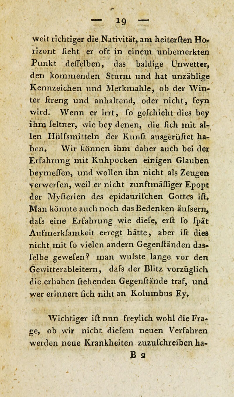 weit richtiger die Nativität, am heiterften Ho» rizont lieht er oft in einem unbemerkten Punkt deflelben, das baldige Unwetter, den kommenden Sturm und hat unzählige Kennzeichen und Merkmahle, ob der Win- ter ftreng und anhaltend, oder nicht, feyn wird. Wenn er irrt, fo gefchieht dies bey ihm feltner, wie bey denen, die fich mit al- len Hülfsmitteln der Kunft ausgerüftet ha- ben. Wir können ihm daher auch bei der Erfahrung mit Kuhpocken einigen Glauben beymellen, und wollen ihn nicht als Zeugen verwerfen, weil er nicht zunftmäffiger Epopt der Myfterien des epidaurifchen Gottes ift. Man könnte auch noch das Bedenken äufsern, dafs eine Erfahrung wie diefe, erft fo fpät Aufmerkfamkeit erregt hätte, aber ift die» nicht mit fo vielen andern Gegenftänden das« felbe gevvefen? man wufste lange vor den Gewitterableitern, dafs der Blitz vorzüglich die erhaben ftehenden Gegenftände traf, und wer erinnert fich niht an Kolumbus Ey, Wichtiger ift nun freylich wohl die Fra- ge, ob wir nicht diefem neuen Verfahren weiden neue Krankheiten zuzufchreiben ha- B a