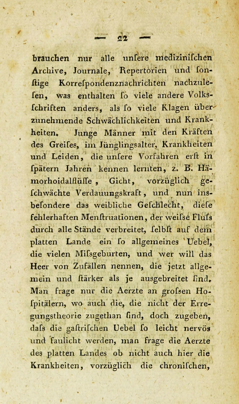 brauchen nur alle unfere medizinifchen Archive, Journale, Repertörien und fon- ftige Korrefpondenznachrichten nachzule- fen, was enthalten fo viele andere Volks- fchriften anders, als fo viele Klagen über- zunehmende Schwächlichkeiten und Krank- heiten. Junge Männer mit den Kräften des Greifes, im Jünglingsalter, Krankheiten und Leiden, die unfere Vorfahren erft in fpätern Jahren kennen lernten, z. B. Hä- morhoidalflüfle , Gicht, vorzüglich ge- fchwächte Verdauungskraft, und nun ins- befondere das weibliche Gefchlecht, diefe fehlerhaften Menfhuationen, der weifse Flüfs durch alle Stände verbreitet, felbft auf dem platten Lande ein fo allgemeines ' UebeT, die vielen Mifsgeburten, und wer will das Heer von Zufällen nennen, die jetzt allge- mein und ftärker als je ausgebreitet find. Man frage nur die Aerzte an grofsen Ho- fpitälern, wo auch die, die nicht der Erre- gungstheorie zugethan find, doch zugeben, dafs die gaftrifchen Uebel fo leicht nervös und faulicht werden, man frage die Aerzte des platten Landes ob nicht auch hier die Krankheiten, vorzüglich die chronifchen,