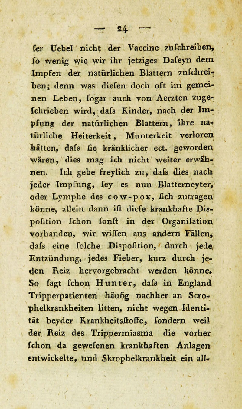 fer Uebel nicht der Vaccine züfchreiben, Jfo wenig wie wir ihr jetziges Dafeyn dem Impfen der natürlichen Blattern züfchrei- ben; denn was diefen doch oft im gemei- nen Leben, fogar auch von Aerzten zuge- Xchrieben wird, dafs Kinder, nach der Im- pfung der natürlichen Blattern, »hre na-» türliche Heiterkeit, Munterkeit verloren hätten, dafs üe kränklicher ect. geworden wären, dies mag ich nicht weiter erwäh- nen. Ich gebe freylich zu, dafs dies nach jeder Impfung, fey es nun Blatterneyter, oder Lymphe des cow-pox, ßch zutragen könne, allein dann ift diefe krankhafte Dis- pofition fchon fonfi in der Organifation vorhanden, wir willen aus andern Fällen, dafs eine folche Dispofition, durch jede, Entzündung, jedes Fieber, kurz durch je- den Reiz hervorgebracht werden könne» So fagt fchon Hunter, dafs in England Tripperpatienten häufig nachher an Scro- phelkrankheiten litten, nicht wegen Identi- tät beyder Krankheitsftoffe, fondern weil der Reiz des Trippermiasma die vorher fchon da gewefenen krankhaften Anlagen entwickelte, und Skrophelkrankheit ein all-