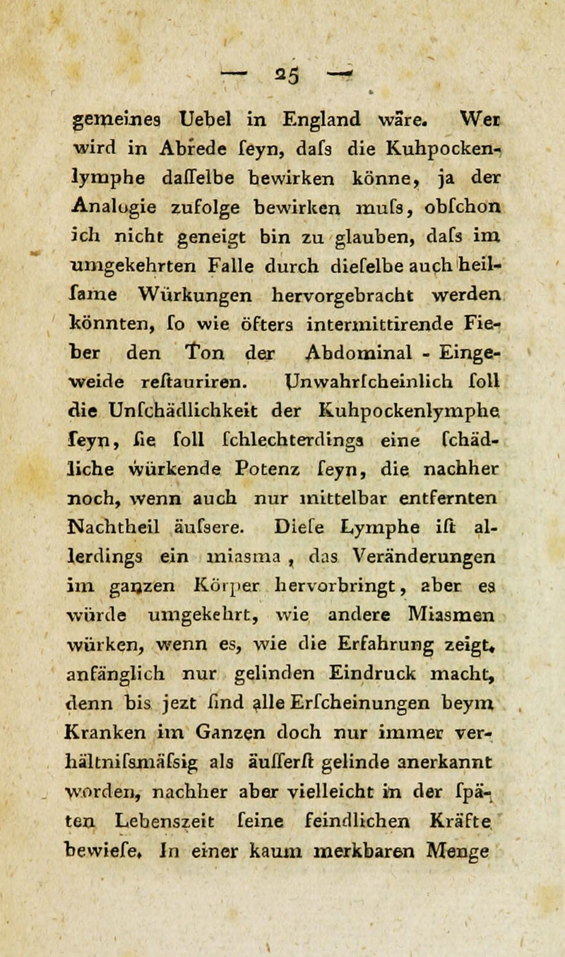 gemeines Uebel in England wäre. Wei wird in Abrede feyn, dafs die Kuhpocken- lymphe daffelbe bewirken könne, ja der Analogie zufolge bewirken mufs, obfchon ich nicht geneigt bin zu glauben, dafs im umgekehrten Falle durch diefelbe auch heil- fame Würkungen hervorgebracht werden könnten, fo wie öfters intermittirende Fie- ber den Ton der Abdominal - Einge- weide reftauriren. Unwahrfcheinlich foll die Unfchädlichkeit der Kuhpockenlymphe feyn, fie foll fchlechterdinga eine fchäd- lic.he würkende Potenz feyn, die nachher noch, wenn auch nur mittelbar entfernten Nachtheil äufsere. Diefe Lymphe ift al- lerdings ein miasma , das Veränderungen im ganzen Körper hervorbringt, aber ea würde umgekehrt, wie andere Miasmen wölken, wenn es, wie die Erfahrung zeigt« anfänglich nur gelinden Eindruck macht, denn bis jezt find alle Erfcheinungen beym Kranken im Ganzen doch nur immer ver- hältnifamäfsig als äufferft gelinde anerkannt worden, nachher aber vielleicht in der fpä- texi Lebenszeit feine feindlichen Kräfte bewiefe, In einer kaum merkbaren Menge