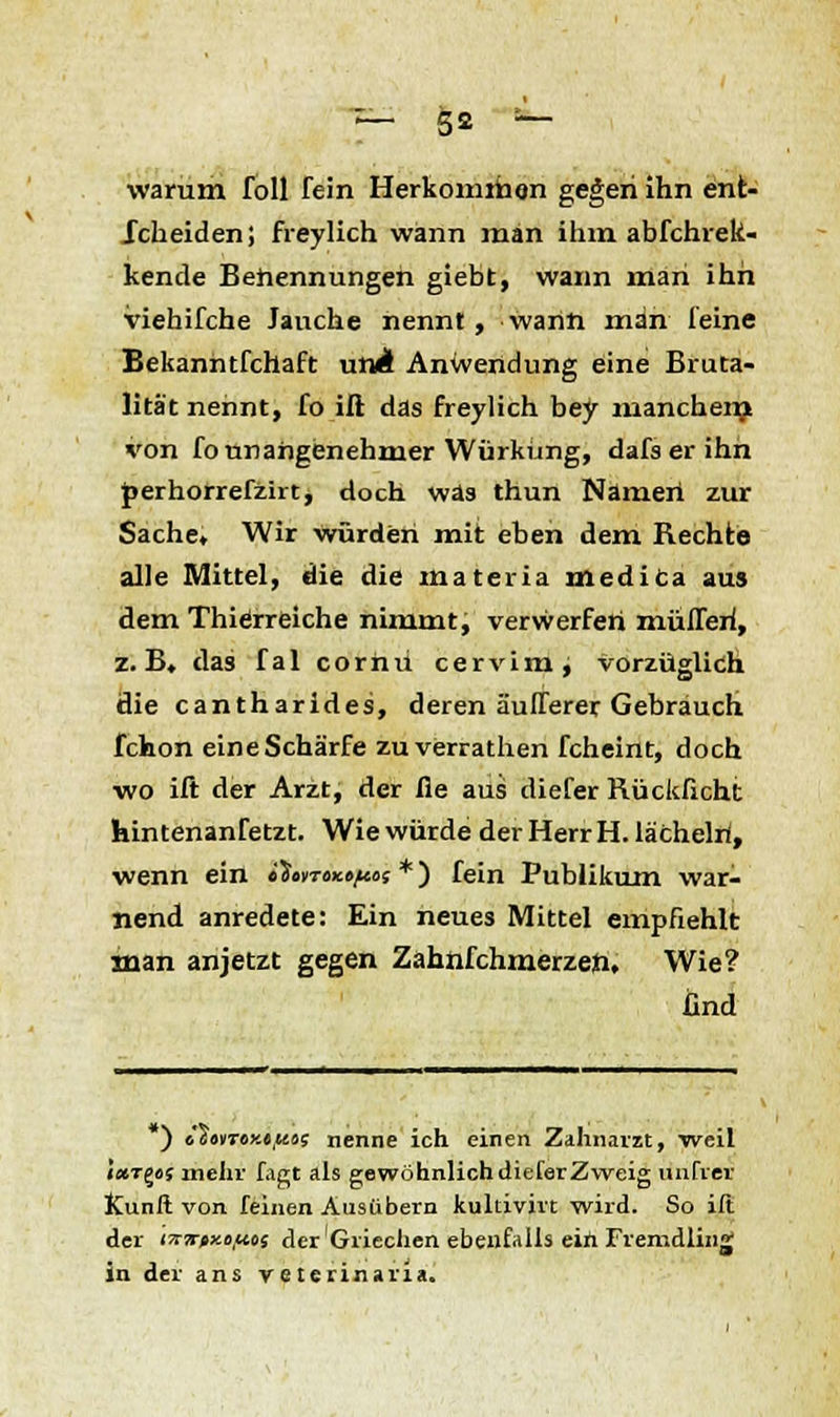 warum foll fein Herkomrfaon gegen ihn ent- scheiden; freylich wann man ihm abfchrek- kende Benennungen giebt, wann man ihn viehifche Jauche nennt, wann man feine Bekanntfchaft unÄ Anwendung eine Bruta- lität nennt, fo iß das freylich bey manchen? von fo unangenehmer Würküng, dafserihn perhorrefzirt, doch was thun Namert zur Sache» Wir würden mit eben dem Rechte alle Mittel, die die materia medica aus dem Thierreiche nimmt, verwerfen müfleri, z.B. das fal cormi cervimj vorzüglich die cantharides, deren äulferer Gebrauch fchon eine Schärfe zuverrathen fcheint, doch wo ift der Arzt, der fie aus diefer Rückficht hintenanfetzt. Wie würde der Herr H. lä'chelri, wenn ein i'inroxfftos *) fein Publikum war- nend anredete: Ein neues Mittel empfiehlt man anjetzt gegen Zahnfchmerzen, Wie? lind ) «'sonroy.«,««; nenne ich einen Zahnarzt, weil i«Tgof mehr fagt als gewöhnlichdieferZweig unfrei ICunft von feinen Ausiibern kultivirt wird. So ift der iwtxnftoi der Griechen ebenfalls ein Fremdling in der ans veterinana.